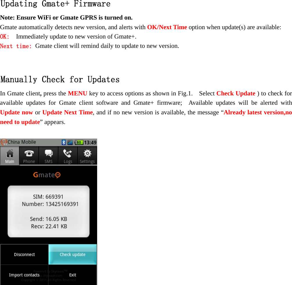    Updating Gmate+ Firmware Note: Ensure WiFi or Gmate GPRS is turned on. Gmate automatically detects new version, and alerts with OK/Next Time option when update(s) are available: OK:  Immediately update to new version of Gmate+. Next time: Gmate client will remind daily to update to new version.  Manually Check for Updates In Gmate client, press the MENU key to access options as shown in Fig.1.    Select Check Update ) to check for available updates for Gmate client software and Gmate+ firmware;  Available updates will be alerted with Update now or Update Next Time, and if no new version is available, the message &ldquo;Already latest version,no need to update&rdquo; appears.               