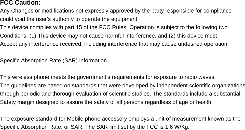   FCC Caution: Any Changes or modifications not expressly approved by the party responsible for compliance could void the user&rsquo;s authority to operate the equipment. This device complies with part 15 of the FCC Rules. Operation is subject to the following two Conditions: (1) This device may not cause harmful interference, and (2) this device must Accept any interference received, including interference that may cause undesired operation.  Specific Absorption Rate (SAR) information  This wireless phone meets the government&rsquo;s requirements for exposure to radio waves. The guidelines are based on standards that were developed by independent scientific organizations through periodic and thorough evaluation of scientific studies. The standards include a substantial Safety margin designed to assure the safety of all persons regardless of age or health.  The exposure standard for Mobile phone accessory employs a unit of measurement known as the Specific Absorption Rate, or SAR, The SAR limit set by the FCC is 1.6 W/Kg.          