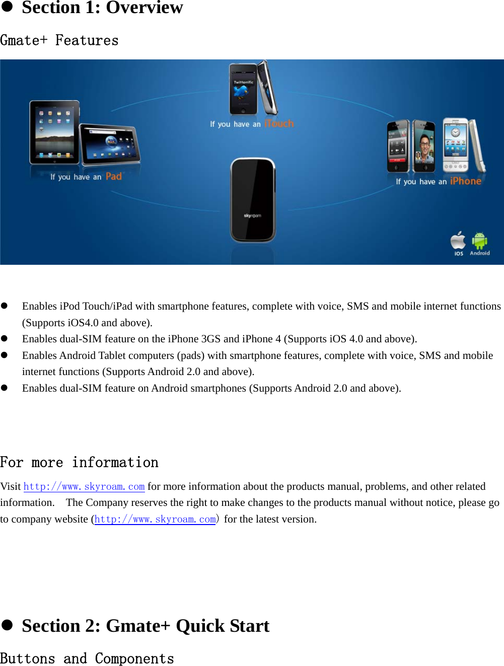               Section 1: Overview Gmate+ Features   Enables iPod Touch/iPad with smartphone features, complete with voice, SMS and mobile internet functions (Supports iOS4.0 and above).  Enables dual-SIM feature on the iPhone 3GS and iPhone 4 (Supports iOS 4.0 and above).  Enables Android Tablet computers (pads) with smartphone features, complete with voice, SMS and mobile internet functions (Supports Android 2.0 and above).  Enables dual-SIM feature on Android smartphones (Supports Android 2.0 and above).    For more information  Visit http://www.skyroam.com for more information about the products manual, problems, and other related information.    The Company reserves the right to make changes to the products manual without notice, please go to company website (http://www.skyroam.com) for the latest version.       Section 2: Gmate+ Quick Start Buttons and Components 