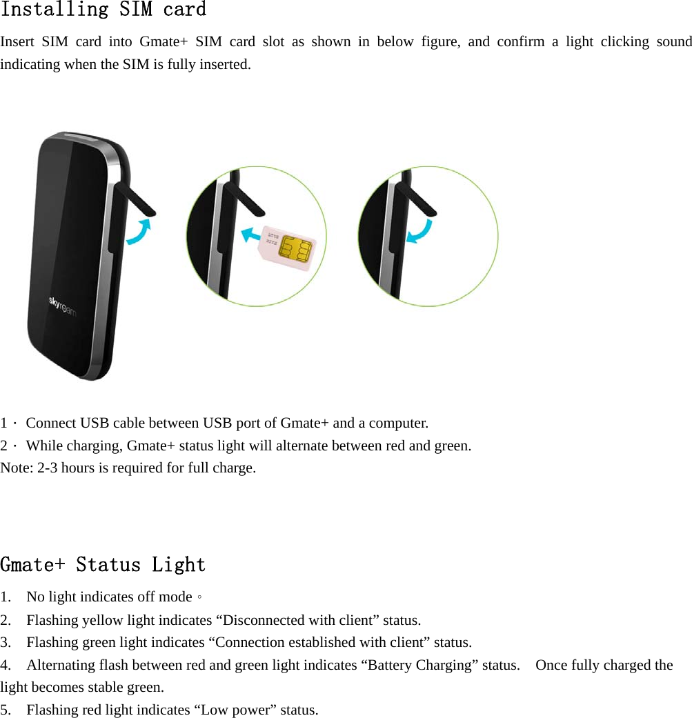   Installing SIM card Insert SIM card into Gmate+ SIM card slot as shown in below figure, and confirm a light clicking sound indicating when the SIM is fully inserted.    1． Connect USB cable between USB port of Gmate+ and a computer. 2． While charging, Gmate+ status light will alternate between red and green. Note: 2-3 hours is required for full charge.  Gmate+ Status Light 1.    No light indicates off mode。 2.    Flashing yellow light indicates &ldquo;Disconnected with client&rdquo; status. 3.    Flashing green light indicates &ldquo;Connection established with client&rdquo; status. 4.    Alternating flash between red and green light indicates &ldquo;Battery Charging&rdquo; status.    Once fully charged the light becomes stable green. 5.    Flashing red light indicates &ldquo;Low power&rdquo; status. 