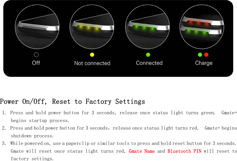    Power On/Off, Reset to Factory Settings 1. Press and hold power button for 3 seconds, release once status light turns green.  Gmate+ begins startup process. 2. Press and hold power button for 3 seconds，release once status light turns red.  Gmate+ begins shutdown process. 3. While powered on, use a paperclip or similar tools to press and hold reset button for 3 seconds.  Gmate will reset once status light turns red, Gmate Name and Bluetooth PIN will reset to factory settings.         