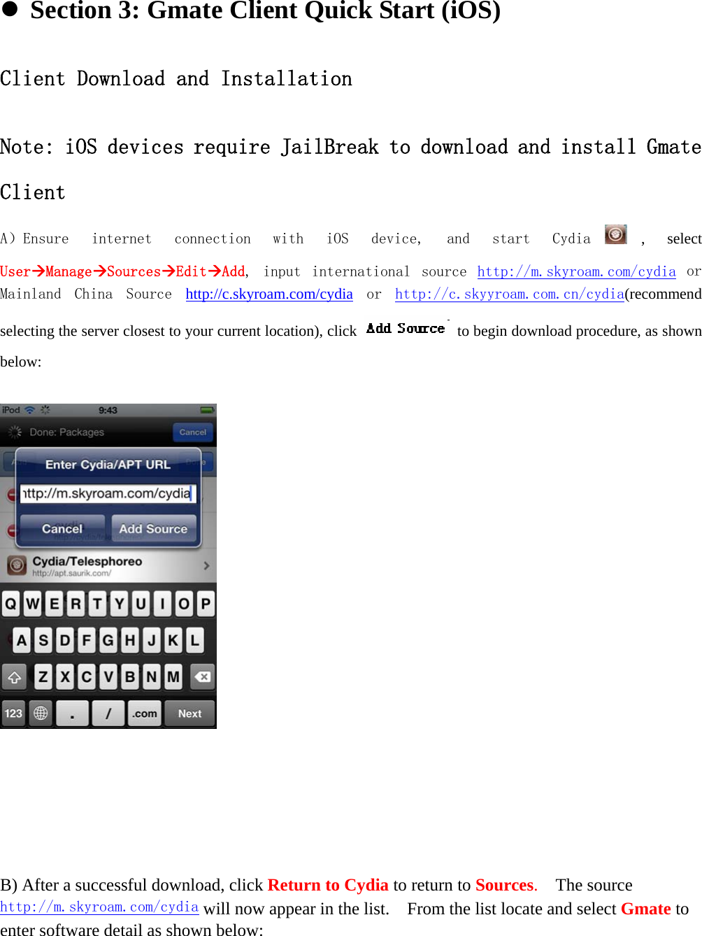     Section 3: Gmate Client Quick Start (iOS)                             Client Download and Installation  Note: iOS devices require JailBreak to download and install Gmate Client A）Ensure  internet  connection  with  iOS  device,  and  start  Cydia , select UserManageSourcesEditAdd,  input  international  source  http://m.skyroam.com/cydia or Mainland  China  Source  http://c.skyroam.com/cydia or  http://c.skyyroam.com.cn/cydia(recommend selecting the server closest to your current location), click    to begin download procedure, as shown below:           B) After a successful download, click Return to Cydia to return to Sources.  The source http://m.skyroam.com/cydia will now appear in the list.    From the list locate and select Gmate to enter software detail as shown below: 