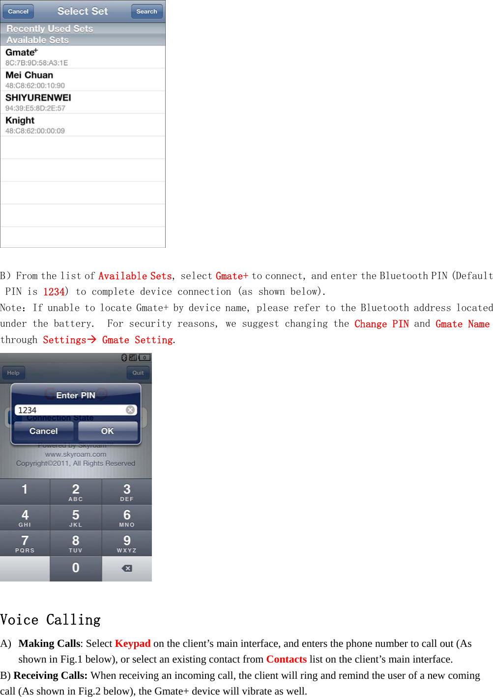     B）From the list of Available Sets, select Gmate+ to connect, and enter the Bluetooth PIN (Default PIN is 1234) to complete device connection (as shown below). Note：If unable to locate Gmate+ by device name, please refer to the Bluetooth address located under the battery.  For security reasons, we suggest changing the Change PIN and Gmate Name through Settings Gmate Setting.    Voice Calling A) Making Calls: Select Keypad on the client&rsquo;s main interface, and enters the phone number to call out (As shown in Fig.1 below), or select an existing contact from Contacts list on the client&rsquo;s main interface. B) Receiving Calls: When receiving an incoming call, the client will ring and remind the user of a new coming call (As shown in Fig.2 below), the Gmate+ device will vibrate as well. 