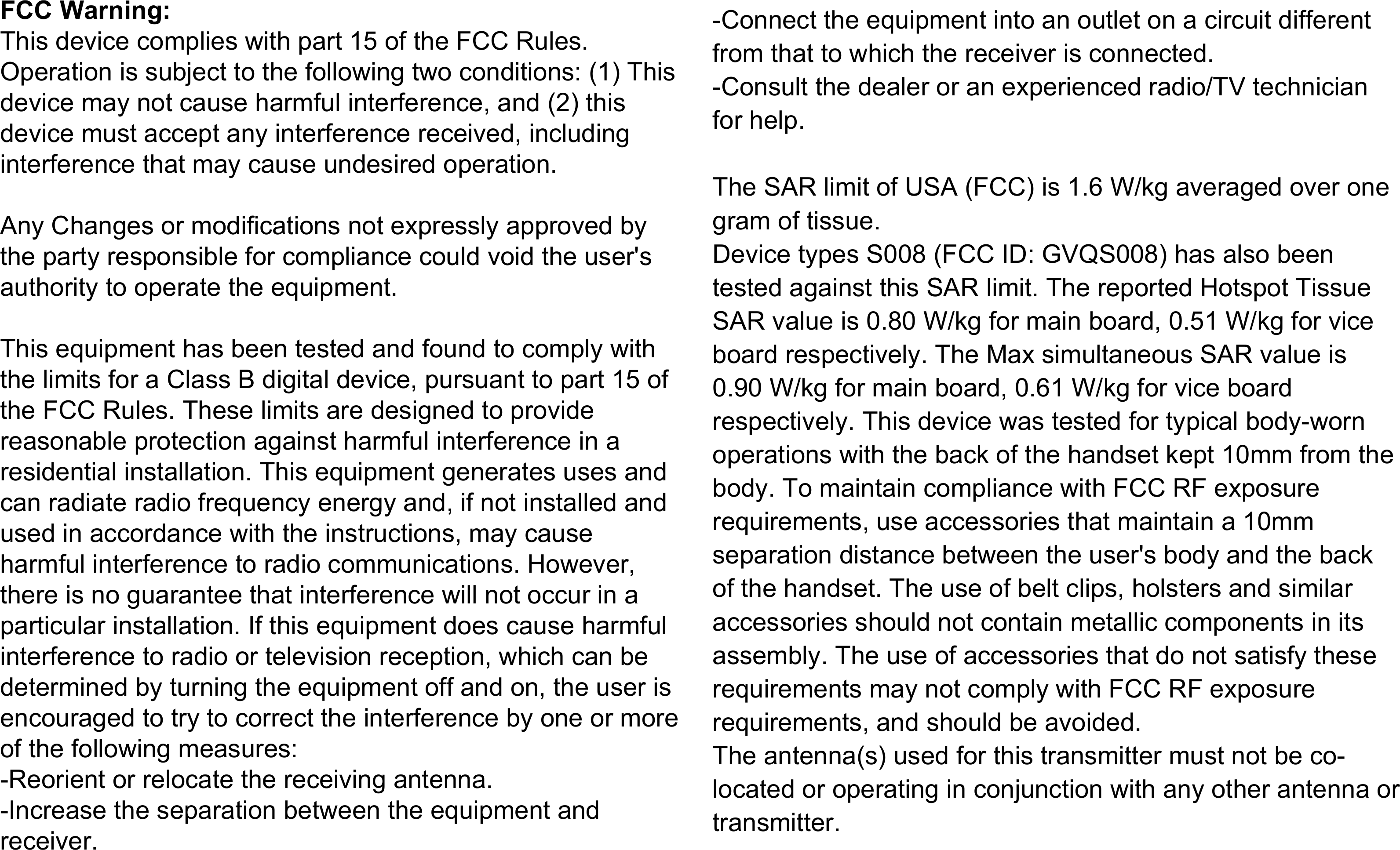 FCC Warning:This device complies with part 15 of the FCC Rules. Operation is subject to the following two conditions: (1) This device may not cause harmful interference, and (2) this device must accept any interference received, including interference that may cause undesired operation.Any Changes or modifications not expressly approved by the party responsible for compliance could void the user's authority to operate the equipment.This equipment has been tested and found to comply with the limits for a Class B digital device, pursuant to part 15 of the FCC Rules. These limits are designed to provide reasonable protection against harmful interference in a residential installation. This equipment generates uses and can radiate radio frequency energy and, if not installed and used in accordance with the instructions, may cause harmful interference to radio communications. However, there is no guarantee that interference will not occur in a particular installation. If this equipment does cause harmful interference to radio or television reception, which can be determined by turning the equipment off and on, the user is encouraged to try to correct the interference by one or more of the following measures:-Reorient or relocate the receiving antenna.-Increase the separation between the equipment and receiver.-Connect the equipment into an outlet on a circuit different from that to which the receiver is connected.-Consult the dealer or an experienced radio/TV technician for help.The SAR limit of USA (FCC) is 1.6 W/kg averaged over one gram of tissue. Device types S008 (FCC ID: GVQS008) has also been tested against this SAR limit. The reported Hotspot Tissue SAR value is 0.80 W/kg for main board, 0.51 W/kg for vice board respectively. The Max simultaneous SAR value is 0.90 W/kg for main board, 0.61 W/kg for vice board respectively. This device was tested for typical body-worn operations with the back of the handset kept 10mm from the body. To maintain compliance with FCC RF exposure requirements, use accessories that maintain a 10mm separation distance between the user's body and the back of the handset. The use of belt clips, holsters and similar accessories should not contain metallic components in its assembly. The use of accessories that do not satisfy these requirements may not comply with FCC RF exposure requirements, and should be avoided.The antenna(s) used for this transmitter must not be co-located or operating in conjunction with any other antenna or transmitter.