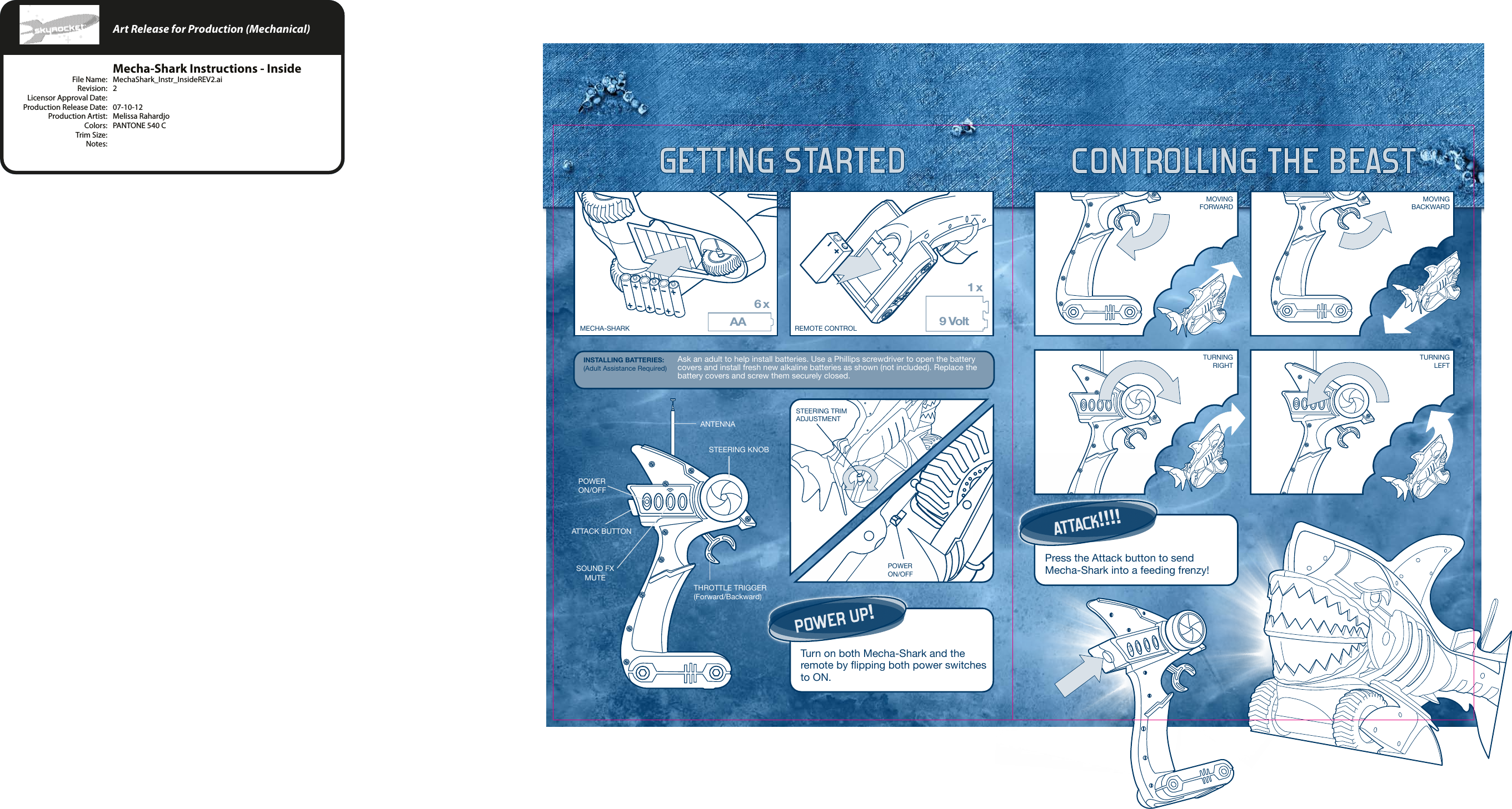 AA6 x1 x9 VoltGETTING STARTED CONTROLLING THE BEASTINSTALLING BATTERIES:(Adult Assistance Required)POWER UP!Turn on both Mecha-Shark and the remote by flipping both power switches to ON.ATTACK!!!!Press the Attack button to send Mecha-Shark into a feeding frenzy!ANTENNASTEERING KNOBTHROTTLE TRIGGER(Forward/Backward)POWERON/OFFSOUND FX    MUTEATTACK BUTTONMECHA-SHARK REMOTE CONTROLMOVINGFORWARDMOVINGBACKWARDTURNINGRIGHTTURNINGLEFTSTEERING TRIM ADJUSTMENTPOWERON/OFFAsk an adult to help install batteries. Use a Phillips screwdriver to open the battery covers and install fresh new alkaline batteries as shown (not included). Replace the battery covers and screw them securely closed.    Art Release for Production (Mechanical)    Mecha-Shark Instructions - Inside  File Name:  MechaShark_Instr_InsideREV2.ai  Revision:  2  Licensor Approval Date:   Production Release Date:  07-10-12  Production Artist:  Melissa Rahardjo  Colors:  PANTONE 540 C  Trim Size:   Notes: 