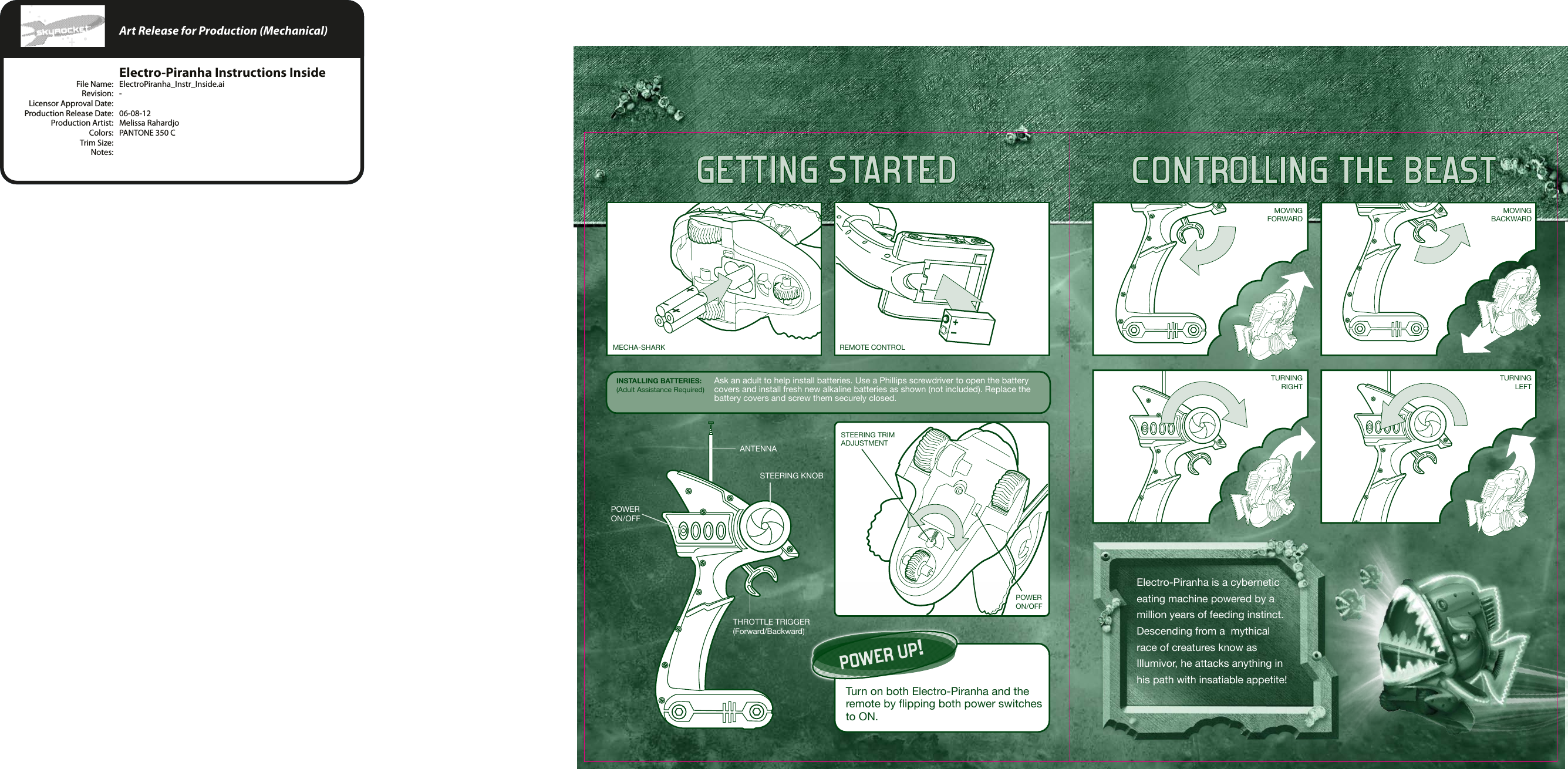GETTING STARTED CONTROLLING THE BEASTINSTALLING BATTERIES:(Adult Assistance Required)POWER UP!Turn on both Electro-Piranha and the remote by flipping both power switches to ON.ANTENNASTEERING KNOBTHROTTLE TRIGGER(Forward/Backward)POWERON/OFFMECHA-SHARK REMOTE CONTROLMOVINGFORWARDMOVINGBACKWARDTURNINGRIGHTTURNINGLEFTSTEERING TRIM ADJUSTMENTPOWERON/OFFElectro-Piranha is a cybernetic eating machine powered by a million years of feeding instinct.  Descending from a  mythical race of creatures know as Illumivor, he attacks anything in his path with insatiable appetite!Ask an adult to help install batteries. Use a Phillips screwdriver to open the battery covers and install fresh new alkaline batteries as shown (not included). Replace the battery covers and screw them securely closed.    Art Release for Production (Mechanical)    Electro-Piranha Instructions Inside  File Name:  ElectroPiranha_Instr_Inside.ai  Revision:  -  Licensor Approval Date:   Production Release Date:  06-08-12  Production Artist:  Melissa Rahardjo  Colors:  PANTONE 350 C  Trim Size:   Notes: 