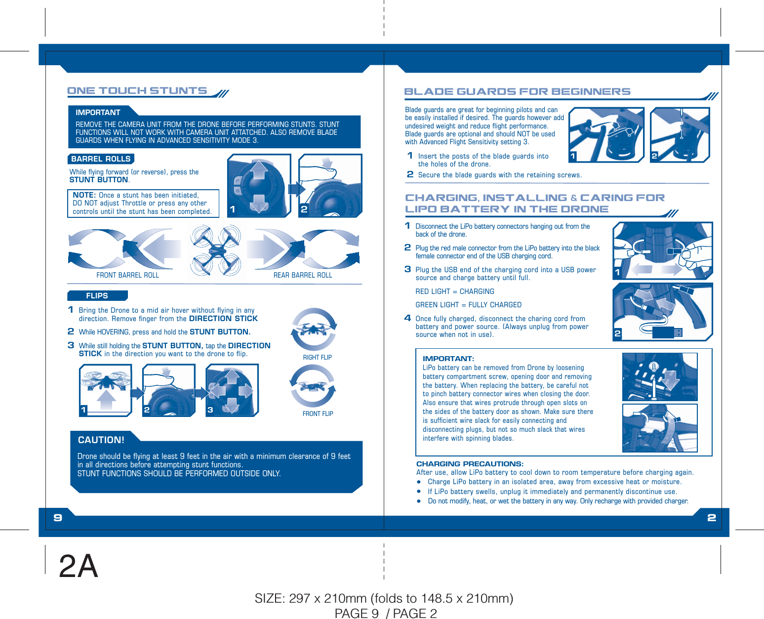 1 2CHARGING, INSTALLING &amp; CARING FOR LIPO BATTERY IN THE DRONEONE TOUCH STUNTSFRONT BARREL ROLL REAR BARREL ROLLBLADE GUARDS FOR BEGINNERSNOTE: Once a stunt has been initiated, DO NOT adjust Throttle or press any other controls until the stunt has been completed.12While ying forward (or reverse), press the STUNT BUTTON.BARREL ROLLS12 3RIGHT FLIPFRONT FLIPFLIPS1  Bring the Drone to a mid air hover without ying in any direction. Remove nger from the DIRECTION STICK 2 While HOVERING, press and hold the STUNT BUTTON. 3  While still holding the STUNT BUTTON, tap the DIRECTION STICK in the direction you want to the drone to ip.Blade guards are great for beginning pilots and can be easily installed if desired. The guards however add undesired weight and reduce ight performance.  Blade guards are optional and should NOT be used with Advanced Flight Sensitivity setting 3.1  Insert the posts of the blade guards into the holes of the drone.2  Secure the blade guards with the retaining screws.IMPORTANT: LiPo battery can be removed from Drone by loosening battery compartment screw, opening door and removing the battery. When replacing the battery, be careful not to pinch battery connector wires when closing the door. Also ensure that wires protrude through open slots on the sides of the battery door as shown. Make sure there is sufcient wire slack for easily connecting and disconnecting plugs, but not so much slack that wires interfere with spinning blades.1  Disconnect the LiPo battery connectors hanging out from the back of the drone.2  Plug the red male connector from the LiPo battery into the black female connector end of the USB charging cord.3  Plug the USB end of the charging cord into a USB power source and charge battery until full.  RED LIGHT = CHARGING  GREEN LIGHT = FULLY CHARGED4  Once fully charged, disconnect the charing cord from battery and power source. (Always unplug from power source when not in use).12CHARGING PRECAUTIONS:After use, allow LiPo battery to cool down to room temperature before charging again.t Charge LiPo battery in an isolated area, away from excessive heat or moisture.t If LiPo battery swells, unplug it immediately and permanently discontinue use.t  Do not modify, heat, or wet the battery in any way. Only recharge with provided charger.REMOVE THE CAMERA UNIT FROM THE DRONE BEFORE PERFORMING STUNTS. STUNT FUNCTIONS WILL NOT WORK WITH CAMERA UNIT ATTATCHED. ALSO REMOVE BLADE GUARDS WHEN FLYING IN ADVANCED SENSITIVITY MODE 3.IMPORTANTDrone should be ying at least 9 feet in the air with a minimum clearance of 9 feet in all directions before attempting stunt functions.  STUNT FUNCTIONS SHOULD BE PERFORMED OUTSIDE ONLY.CAUTION!9 2SIZE: 297 x 210mm (folds to 148.5 x 210mm) PAGE 9  / PAGE 22A