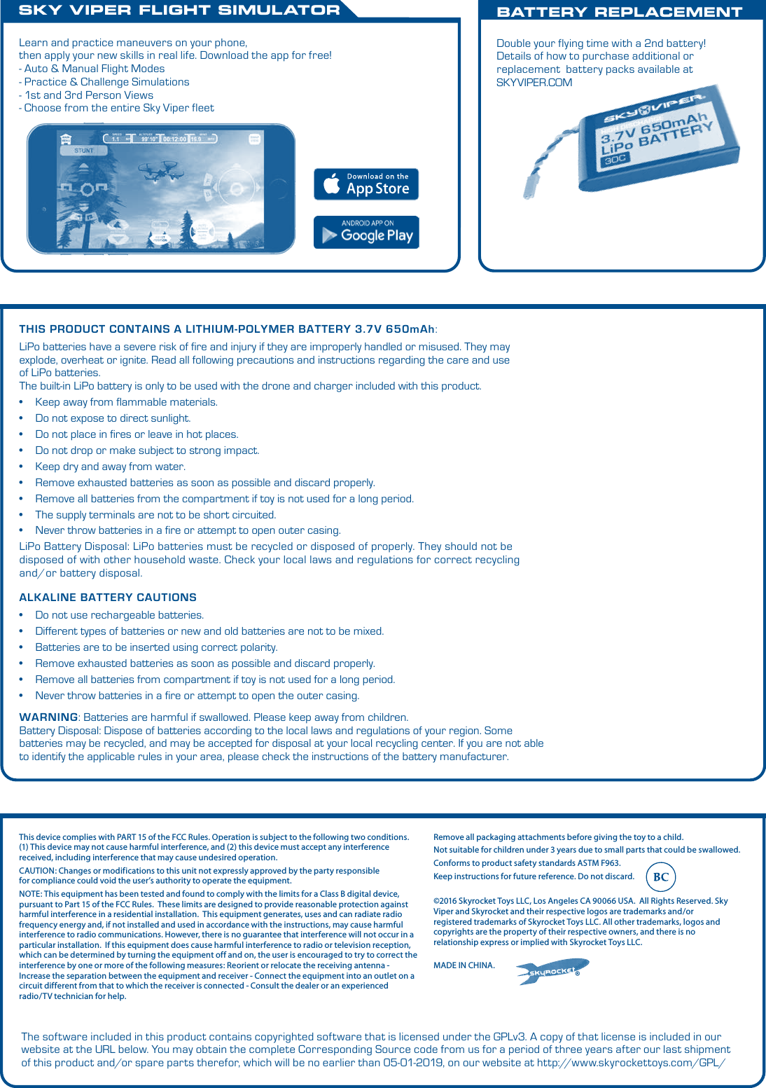 ALKALINE BATTERY CAUTIONS• Do not use rechargeable batteries.• Different types of batteries or new and old batteries are not to be mixed.• Batteries are to be inserted using correct polarity.• Remove exhausted batteries as soon as possible and discard properly.• Remove all batteries from compartment if toy is not used for a long period.• Never throw batteries in a fire or attempt to open the outer casing.WARNING:Batteries are harmful if swallowed. Please keep away from children.Battery Disposal: Dispose of batteries according to the local laws and regulations of your region. Some batteries may be recycled, and may be accepted for disposal at your local recycling center. If you are not able to identify the applicable rules in your area, please check the instructions of the battery manufacturer.THIS PRODUCT CONTAINS A LITHIUM-POLYMER BATTERY3.7V 650mAh:LiPo batteries have a severe risk of fire and injury if they are improperly handled or misused. They may explode, overheat or ignite.Read all following precautions and instructions regarding the care and use of LiPo batteries. The built-in LiPo battery is only to be used with the drone and charger included with this product. • Keep away from flammable materials.• Do not expose to direct sunlight.• Do not place in fires or leave in hot places.• Do not drop or make subject to strong impact.• Keep dry and away from water.• Remove exhausted batteries as soon as possible and discard properly.• Remove all batteries from the compartment if toy is not used for a long period.• The supply terminals are not to be short circuited.• Never throw batteries in a fire or attempt to open outer casing.LiPo Battery Disposal: LiPo batteries must be recycled or disposed of properly. They should not be disposed of with other household waste. Check your local laws and regulations for correct recycling and/or battery disposal. SKY VIPER FLIGHT SIMULATORBATTERY REPLACEMENTDouble your flying time with a 2nd battery!  Details of how to purchase additional or replacement  battery packs available at SKYVIPER.COMLearn and practice maneuvers on your phone, then apply your new skills in real life. Download the app for free! - Auto &amp; Manual Flight Modes- Practice &amp; Challenge Simulations- 1st and 3rd Person Views- Choose from the entire Sky Viper fleet®©2016 Skyrocket Toys LLC, Los Angeles CA 90066 USA.  All Rights Reserved. Sky Viper and Skyrocket and their respective logos are trademarks and/or registered trademarks of Skyrocket Toys LLC. All other trademarks, logos and copyrights are the property of their respective owners, and there is no relationship express or implied with Skyrocket Toys LLC.MADE IN CHINA.Remove all packaging attachments before giving the toy to a child.Not suitable for children under 3 years due to small parts that could be swallowed. Conforms to product safety standards ASTM F963. Keep instructions for future reference. Do not discard. This device complies with PART 15 of the FCC Rules. Operation is subject to the following two conditions. (1) This device may not cause harmful interference, and (2) this device must accept any interference received, including interference that may cause undesired operation. CAUTION: Changes or modifications to this unit not expressly approved by the party responsiblefor compliance could void the user’s authority to operate the equipment.  NOTE: This equipment has been tested and found to comply with the limits for a Class B digital device, pursuant to Part 15 of the FCC Rules.  These limits are designed to provide reasonable protection against harmful interference in a residential installation.  This equipment generates, uses and can radiate radio frequency energy and, if not installed and used in accordance with the instructions, may cause harmful interference to radio communications. However, there is no guarantee that interference will not occur in a particular installation.  If this equipment does cause harmful interference to radio or television reception, which can be determined by turning the equipment off and on, the user is encouraged to try to correct the interference by one or more of the following measures: Reorient or relocate the receiving antenna - Increase the separation between the equipment and receiver - Connect the equipment into an outlet on a circuit different from that to which the receiver is connected - Consult the dealer or an experienced radio/TV technician for help.The software included in this product contains copyrighted software that is licensed under the GPLv3. A copy of that license is included in our website at the URL below. You may obtain the complete Corresponding Source code from us for a period of three years after our last shipment of this product and/or spare parts therefor, which will be no earlier than 05-01-2019, on our website at http://www.skyrockettoys.com/GPL/