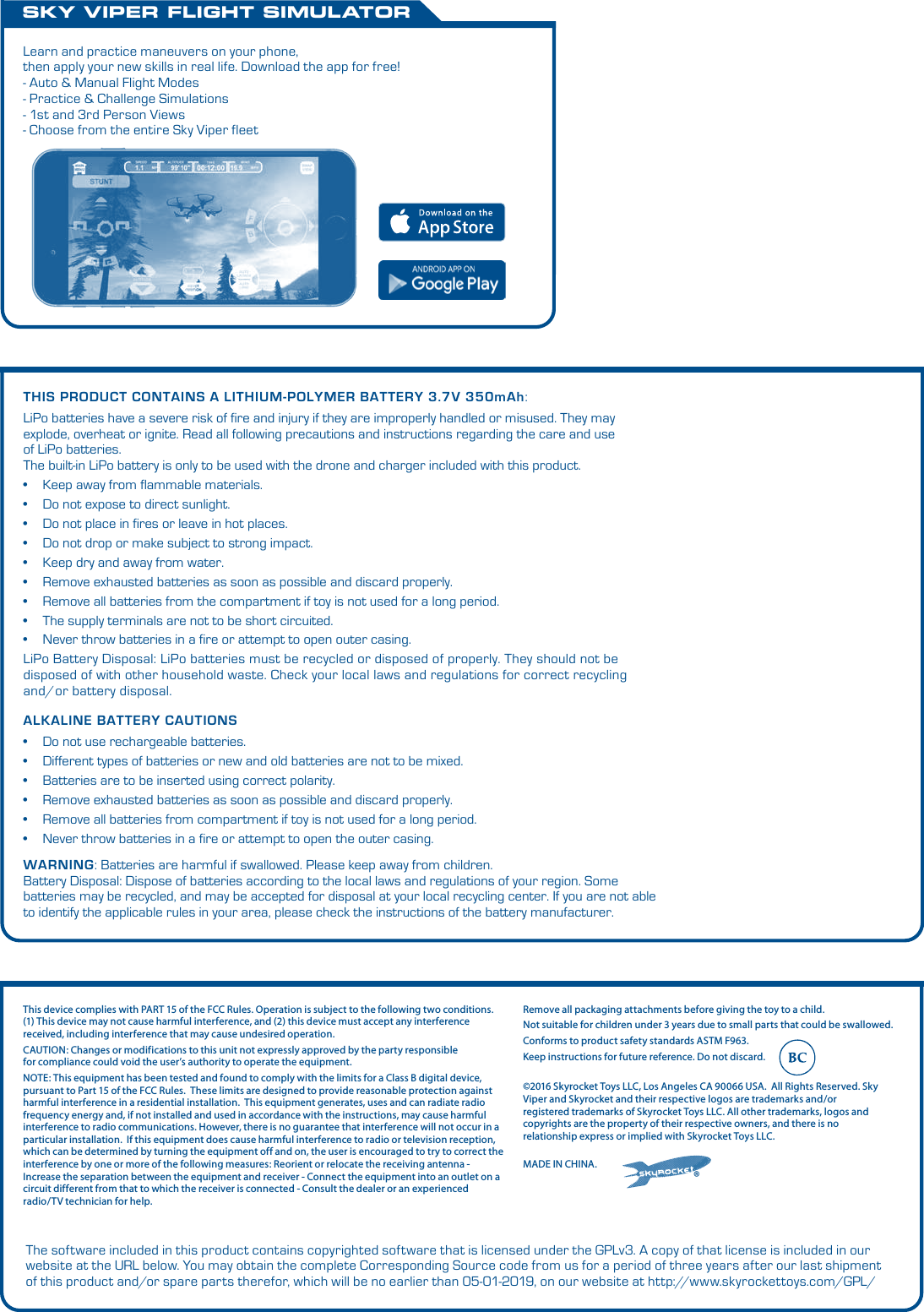 ALKALINE BATTERY CAUTIONS•  Do not use rechargeable batteries.•  Different types of batteries or new and old batteries are not to be mixed.•  Batteries are to be inserted using correct polarity.•  Remove exhausted batteries as soon as possible and discard properly.•  Remove all batteries from compartment if toy is not used for a long period.•  Never throw batteries in a fire or attempt to open the outer casing.WARNING:Batteries are harmful if swallowed. Please keep away from children.Battery Disposal: Dispose of batteries according to the local laws and regulations of your region. Some batteries may be recycled, and may be accepted for disposal at your local recycling center. If you are not able to identify the applicable rules in your area, please check the instructions of the battery manufacturer.THIS PRODUCT CONTAINS A LITHIUM-POLYMER BATTERY3.7V 350mAh:LiPo batteries have a severe risk of fire and injury if they are improperly handled or misused. They may explode, overheat or ignite.Read all following precautions and instructions regarding the care and use of LiPo batteries. The built-in LiPo battery is only to be used with the drone and charger included with this product. •  Keep away from flammable materials.•  Do not expose to direct sunlight.•  Do not place in fires or leave in hot places.•  Do not drop or make subject to strong impact.•  Keep dry and away from water.•  Remove exhausted batteries as soon as possible and discard properly.•  Remove all batteries from the compartment if toy is not used for a long period.•  The supply terminals are not to be short circuited.•  Never throw batteries in a fire or attempt to open outer casing.LiPo Battery Disposal: LiPo batteries must be recycled or disposed of properly. They should not be disposed of with other household waste. Check your local laws and regulations for correct recycling and/or battery disposal. SKY VIPER FLIGHT SIMULATORLearn and practice maneuvers on your phone, then apply your new skills in real life. Download the app for free! - Auto &amp; Manual Flight Modes- Practice &amp; Challenge Simulations- 1st and 3rd Person Views- Choose from the entire Sky Viper fleet®©2016 Skyrocket Toys LLC, Los Angeles CA 90066 USA.  All Rights Reserved. Sky Viper and Skyrocket and their respective logos are trademarks and/or registered trademarks of Skyrocket Toys LLC. All other trademarks, logos and copyrights are the property of their respective owners, and there is no relationship express or implied with Skyrocket Toys LLC.MADE IN CHINA.Remove all packaging attachments before giving the toy to a child.Not suitable for children under 3 years due to small parts that could be swallowed. Conforms to product safety standards ASTM F963. Keep instructions for future reference. Do not discard. This device complies with PART 15 of the FCC Rules. Operation is subject to the following two conditions. (1) This device may not cause harmful interference, and (2) this device must accept any interference received, including interference that may cause undesired operation. CAUTION: Changes or modifications to this unit not expressly approved by the party responsiblefor compliance could void the user’s authority to operate the equipment.  NOTE: This equipment has been tested and found to comply with the limits for a Class B digital device, pursuant to Part 15 of the FCC Rules.  These limits are designed to provide reasonable protection against harmful interference in a residential installation.  This equipment generates, uses and can radiate radio frequency energy and, if not installed and used in accordance with the instructions, may cause harmful interference to radio communications. However, there is no guarantee that interference will not occur in a particular installation.  If this equipment does cause harmful interference to radio or television reception, which can be determined by turning the equipment off and on, the user is encouraged to try to correct the interference by one or more of the following measures: Reorient or relocate the receiving antenna - Increase the separation between the equipment and receiver - Connect the equipment into an outlet on a circuit different from that to which the receiver is connected - Consult the dealer or an experienced radio/TV technician for help.The software included in this product contains copyrighted software that is licensed under the GPLv3. A copy of that license is included in our website at the URL below. You may obtain the complete Corresponding Source code from us for a period of three years after our last shipment of this product and/or spare parts therefor, which will be no earlier than 05-01-2019, on our website at http://www.skyrockettoys.com/GPL/