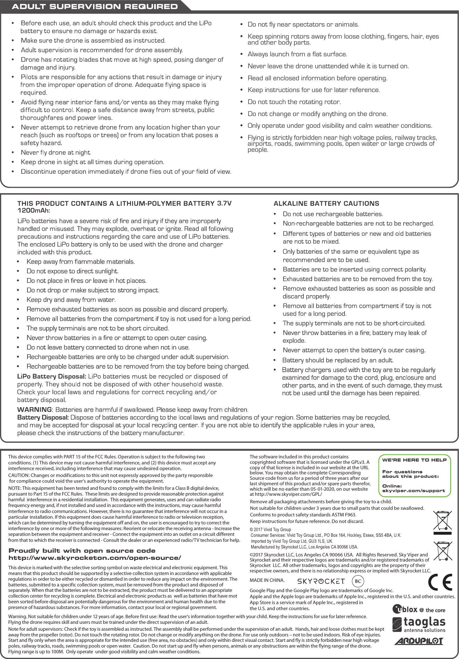 •  Do not fly near spectators or animals. •  Keep spinning rotors away from loose clothing, fingers, hair, eyes     and other body parts.•  Always launch from a flat surface.•  Never leave the drone unattended while it is turned on.•  Read all enclosed information before operating.•  Keep instructions for use for later reference.•  Do not touch the rotating rotor.•  Do not change or modify anything on the drone.•  Only operate under good visibility and calm weather conditions.•  Flying is strictly forbidden near high voltage poles, railway tracks,     airports, roads, swimming pools, open water or large crowds of     people.  3.7V 1200mAh:Google Play and the Google Play logo are trademarks of Google Inc.Apple and the Apple logo are trademarks of Apple Inc., registered in the U.S. and other countries. App Store is a service mark of Apple Inc., registered in the U.S. and other countries.Remove all packaging attachments before giving the toy to a child.Not suitable for children under 3 years due to small parts that could be swallowed. Conforms to product safety standards ASTM F963. Keep instructions for future reference. Do not discard. This device complies with PART 15 of the FCC Rules. Operation is subject to the following two    conditions. (1) This device may not cause harmful interference, and (2) this device must accept any    interference received, including interference that may cause undesired operation. CAUTION: Changes or modifications to this unit not expressly approved by the party responsible for compliance could void the user’s authority to operate the equipment.  NOTE: This equipment has been tested and found to comply with the limits for a Class B digital device,  pursuant to Part 15 of the FCC Rules.  These limits are designed to provide reasonable protection against harmful  interference in a residential installation.  This equipment generates, uses and can radiate radio frequency energy and, if not installed and used in accordance with the instructions, may cause harmful interference to radio communications. However, there is no guarantee that interference will not occur in a particular  installation. If this equipment does cause harmful interference to radio or television reception,  which can be determined by turning the equipment off and on, the user is encouraged to try to correct the interference by one or more of the following measures: Reorient or relocate the receiving antenna - Increase the separation between the equipment and receiver - Connect the equipment into an outlet on a circuit different from that to which the receiver is connected - Consult the dealer or an experienced radio/TV technician for help.The software included in this product contains copyrighted software that is licensed under the GPLv3. A copy of that license is included in our website at the URL below. You may obtain the complete Corresponding Source code from us for a period of three years after our last shipment of this product and/or spare parts therefor, which will be no earlier than 05-01-2020, on our website at http://www.skyviper.com/GPL/WE’RE HERE TO HELPFor questions about this product:Online: skyviper.com/support©2017 Skyrocket LLC, Los Angeles CA 90066 USA.  All Rights Reserved. Sky Viper and  Skyrocket and their respective logos are trademarks and/or registered trademarks of Skyrocket  LLC. All other trademarks, logos and copyrights are the property of their  respective owners, and there is no relationship express or implied with Skyrocket LLC.MADE IN CHINA.This device is marked with the selective sorting symbol on waste electrical and electronic equipment. This means that this product should be supported by a selective collection system in accordance with applicable regulations in order to be either recycled or dismantled in order to reduce any impact on the environment. The batteries, submitted to a specific collection system, must be removed from the product and disposed of separately. When that the batteries are not to be extracted, the product must be delivered to an appropriate collection center for recycling is complete. Electrical and electronic products as  well as batteries that have mot been sorted before disposal are potentially dangerous for the environment and human health due to the presence of hazardous substances. For more information, contact your local or regional government.Warning. Not suitable for children under 12 years of age. Before first use: Read the user&apos;s information together with your child. Keep the instructions for use for later reference.    Flying the drone requires skill and users must be trained under the direct supervision of an adult.Note for adult supervisors: Check if the toy is assembled as instructed. The assembly shall be performed under the supervision of an adult.  Hands, hair and loose clothes must be kept away from the propeller (rotor). Do not touch the rotating rotor. Do not change or modify anything on the drone. For use only outdoors – not to be used indoors. Risk of eye injuries. Start and fly only when the area is appropriate for the intended use (free area, no obstacles) and only within direct visual contact. Start and fly is strictly forbidden near high voltage poles, railway tracks, roads, swimming pools or open water.  Caution. Do not start up and fly when persons, animals or any obstructions are within the flying range of the drone. Flying range is up to 100M.  Only operate  under good visibility and calm weather conditions.Proudly built with open source codehttp://www.skyrocketon.com/open-source/
