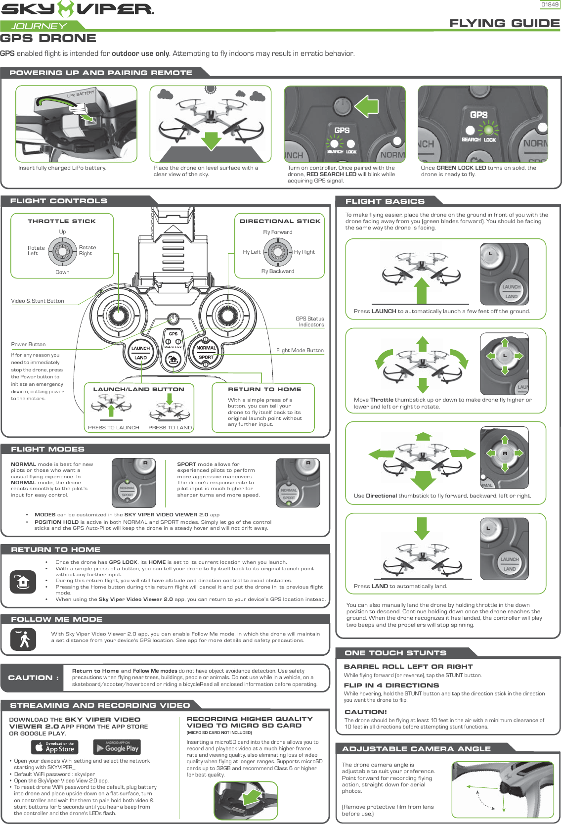 01849FLIGHT BASICSFLIGHT CONTROLSThe drone camera angle is adjustable to suit your preference. Point forward for recording flying action, straight down for aerial photos. (Remove protective film from lens before use.) FLYING GUIDEGPS DRONEJourneyFLIGHT MODESNORMAL mode is best for new pilots or those who want a casual flying experience. In NORMAL mode, the drone reacts smoothly to the pilot’s input for easy control.•     MODES can be customized in the SKY VIPER VIDEO VIEWER 2.0 app•     POSITION HOLD is active in both NORMAL and SPORT modes. Simply let go of the control       sticks and the GPS Auto-Pilot will keep the drone in a steady hover and will not drift away.GPS enabled flight is intended for outdoor use only. Attempting to fly indoors may result in erratic behavior.•     Once the drone has GPS LOCK, its HOME is set to its current location when you launch.•     With a simple press of a button, you can tell your drone to fly itself back to its original launch point       without any further input.•     During this return flight, you will still have altitude and direction control to avoid obstacles.•     Pressing the Home button during this return flight will cancel it and put the drone in its previous flight       mode.•     When using the Sky Viper Video Viewer 2.0 app, you can return to your device’s GPS location instead.SPORT mode allows for experienced pilots to perform more aggressive maneuvers. The drone&apos;s response rate to pilot input is much higher for sharper turns and more speed.Power ButtonFlight Mode ButtonGPS StatusIndicatorsVideo &amp; Stunt ButtonRotate LeftRotate RightUpDownFly RightFly LeftFly ForwardFly BackwardIf for any reason you need to immediately stop the drone, press the Power button to initiate an emergency disarm, cutting power to the motors.•  Open your device’s WiFi setting and select the network    starting with SKYVIPER_•  Default WiFi password : skyviper•  Open the SkyViper Video View 2.0 app.•  To reset drone WiFi password to the default, plug battery    into drone and place upside-down on a flat surface, turn    on controller and wait for them to pair, hold both video &amp;    stunt buttons for 5 seconds until you hear a beep from    the controller and the drone&apos;s LEDs flash.THROTTLE STICK DIRECTIONAL STICKPress LAUNCH to automatically launch a few feet off the ground.Move Throttle thumbstick up or down to make drone fly higher or lower and left or right to rotate.Use Directional thumbstick to fly forward, backward, left or right.Press LAND to automatically land.To make flying easier, place the drone on the ground in front of you with the drone facing away from you (green blades forward). You should be facing the same way the drone is facing.RRRLLLYou can also manually land the drone by holding throttle in the down position to descend. Continue holding down once the drone reaches the ground. When the drone recognizes it has landed, the controller will play two beeps and the propellers will stop spinning.STREAMING AND RECORDING VIDEO DOWNLOAD THE SKY VIPER VIDEO VIEWER 2.0 APP FROM THE APP STORE OR GOOGLE PLAY. RECORDING HIGHER QUALITY VIDEO TO MICRO SD CARD (MICRO SD CARD NOT INCLUDED)Inserting a microSD card into the drone allows you to record and playback video at a much higher frame rate and viewing quality, also eliminating loss of video quality when flying at longer ranges. Supports microSD cards up to 32GB and recommend Class 6 or higher for best quality.ADJUSTABLE CAMERA ANGLEONE TOUCH STUNTSBARREL ROLL LEFT OR RIGHTWhile flying forward (or reverse), tap the STUNT button.FLIP IN 4 DIRECTIONSWhile hovering, hold the STUNT button and tap the direction stick in the direction you want the drone to flip. CAUTION!The drone should be flying at least 10 feet in the air with a minimum clearance of 10 feet in all directions before attempting stunt functions.RETURN TO HOMEWith Sky Viper Video Viewer 2.0 app, you can enable Follow Me mode, in which the drone will maintain a set distance from your device&apos;s GPS location. See app for more details and safety precautions.FOLLOW ME MODEPOWERING UP AND PAIRING REMOTEOnce GREEN LOCK LED turns on solid, the drone is ready to fly.Turn on controller. Once paired with the drone, RED SEARCH LED will blink while acquiring GPS signal.Place the drone on level surface with a clear view of the sky.Insert fully charged LiPo battery.LiPo BATTERYReturn to Home and Follow Me modes do not have object avoidance detection. Use safety precautions when flying near trees, buildings, people or animals. Do not use while in a vehicle, on a skateboard/scooter/hoverboard or riding a bicycleRead all enclosed information before operating.CAUTION :LAUNCH/LAND BUTTON RETURN TO HOMEPRESS TO LANDPRESS TO LAUNCHLAUNCH/LWith a simple press of a button, you can tell your drone to fly itself back to its original launch point without any further input.