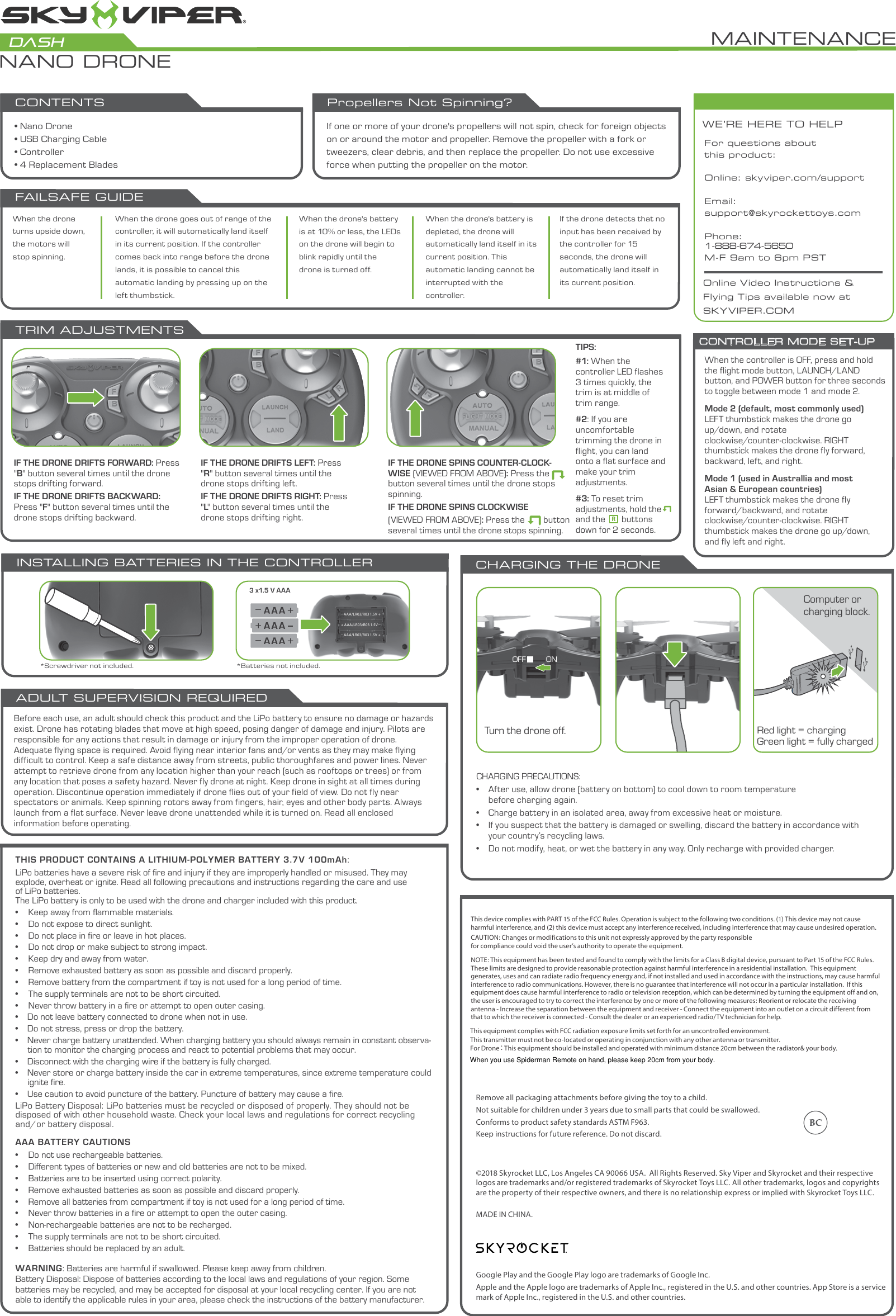 AAA BATTERY CAUTIONS•  Do not use rechargeable batteries.•  Different types of batteries or new and old batteries are not to be mixed.•  Batteries are to be inserted using correct polarity.•  Remove exhausted batteries as soon as possible and discard properly.•  Remove all batteries from compartment if toy is not used for a long period of time.•  Never throw batteries in a fire or attempt to open the outer casing.•  Non-rechargeable batteries are not to be recharged.•  The supply terminals are not to be short circuited.•  Batteries should be replaced by an adult.WARNING:Batteries are harmful if swallowed. Please keep away from children.Battery Disposal: Dispose of batteries according to the local laws and regulations of your region. Some batteries may be recycled, and may be accepted for disposal at your local recycling center. If you are not able to identify the applicable rules in your area, please check the instructions of the battery manufacturer.THIS PRODUCT CONTAINS A LITHIUM-POLYMER BATTERY3.7V 100mAh:LiPo batteries have a severe risk of fire and injury if they are improperly handled or misused. They may explode, overheat or ignite.Read all following precautions and instructions regarding the care and use of LiPo batteries. The LiPo battery is only to be used with the drone and charger included with this product. •  Keep away from flammable materials.•  Do not expose to direct sunlight.•  Do not place in fire or leave in hot places.•  Do not drop or make subject to strong impact.•  Keep dry and away from water.•  Remove exhausted battery as soon as possible and discard properly.•  Remove battery from the compartment if toy is not used for a long period of time.•  The supply terminals are not to be short circuited.•  Never throw battery in a fire or attempt to open outer casing.•    Do not leave battery connected to drone when not in use.•    Do not stress, press or drop the battery. •    Never charge battery unattended. When charging battery you should always remain in constant observa-tion to monitor the charging process and react to potential problems that may occur. •    Disconnect with the charging wire if the battery is fully charged. •    Never store or charge battery inside the car in extreme temperatures, since extreme temperature could ignite fire. •    Use caution to avoid puncture of the battery. Puncture of battery may cause a fire. LiPo Battery Disposal: LiPo batteries must be recycled or disposed of properly. They should not be disposed of with other household waste. Check your local laws and regulations for correct recycling and/or battery disposal. • Nano Drone• USB Charging Cable• Controller• 4 Replacement BladesBefore each use, an adult should check this product and the LiPo battery to ensure no damage or hazards exist. Drone has rotating blades that move at high speed, posing danger of damage and injury. Pilots are responsible for any actions that result in damage or injury from the improper operation of drone. Adequate flying space is required. Avoid flying near interior fans and/or vents as they may make flying difficult to control. Keep a safe distance away from streets, public thoroughfares and power lines. Never attempt to retrieve drone from any location higher than your reach (such as rooftops or trees) or from any location that poses a safety hazard. Never fly drone at night. Keep drone in sight at all times during operation. Discontinue operation immediately if drone flies out of your field of view. Do not fly near spectators or animals. Keep spinning rotors away from fingers, hair, eyes and other body parts. Always launch from a flat surface. Never leave drone unattended while it is turned on. Read all enclosed information before operating.ADULT SUPERVISION REQUIRED3 x1.5 V AAA (LR03)_ AAA/LR03/R03 1.5V +_ AAA/LR03/R03 1.5V ++ AAA/LR03/R03 1.5V _INSTALLING BATTERIES IN THE CONTROLLER CHARGING THE DRONECHARGING PRECAUTIONS:•  After use, allow drone (battery on bottom) to cool down to room temperature        before charging again.•  Charge battery in an isolated area, away from excessive heat or moisture.•  If you suspect that the battery is damaged or swelling, discard the battery in accordance with    your country’s recycling laws.•  Do not modify, heat, or wet the battery in any way. Only recharge with provided charger.Red light = chargingGreen light = fully chargedWE’RE HERE TO HELPOnline Video Instructions &amp; Flying Tips available now at SKYVIPER.COMFor questions about this product:Online: skyviper.com/supportEmail: support@skyrockettoys.comPhone: 1-888-674-5650M-F 9am to 6pm PST*Screwdriver not included. *Batteries not included.TRIM ADJUSTMENTS IF THE DRONE DRIFTS FORWARD: Press &quot;B&quot; button several times until the drone stops drifting forward.IF THE DRONE DRIFTS BACKWARD: Press &quot;F&quot; button several times until the drone stops drifting backward.IF THE DRONE DRIFTS LEFT: Press &quot;R&quot; button several times until the drone stops drifting left.IF THE DRONE DRIFTS RIGHT: Press &quot;L&quot; button several times until the drone stops drifting right.IF THE DRONE SPINS COUNTER-CLOCK-WISE (VIEWED FROM ABOVE): Press the        button several times until the drone stops spinning.IF THE DRONE SPINS CLOCKWISE (VIEWED FROM ABOVE): Press the        button several times until the drone stops spinning.Computer or charging block.Insert charging cable.Turn the drone off.MAINTENANCENANO DRONEDASHOFF ONFAILSAFE GUIDEWhen the drone&apos;s battery is depleted, the drone will automatically land itself in its current position. This automatic landing cannot be interrupted with the controller.When the drone&apos;s battery is at 10% or less, the LEDs on the drone will begin to blink rapidly until the drone is turned off.If the drone detects that no input has been received by the controller for 15 seconds, the drone will automatically land itself in its current position.When the drone goes out of range of the controller, it will automatically land itself in its current position. If the controller comes back into range before the drone lands, it is possible to cancel this automatic landing by pressing up on the left thumbstick.When the drone turns upside down, the motors will stop spinning.To change the speed of the drone, hold STUNT,                               , and      . The LED on the controller will blink once for slow, twice for medium, and three times for fast.CONTENTSIf one or more of your drone&apos;s propellers will not spin, check for foreign objects on or around the motor and propeller. Remove the propeller with a fork or tweezers, clear debris, and then replace the propeller. Do not use excessive force when putting the propeller on the motor.Propellers Not Spinning?When the controller is OFF, press and hold the flight mode button, LAUNCH/LAND button, and POWER button for three seconds to toggle between mode 1 and mode 2.Mode 2 (default, most commonly used)LEFT thumbstick makes the drone go up/down, and rotate clockwise/counter-clockwise. RIGHT thumbstick makes the drone fly forward, backward, left, and right.Mode 1 (used in Australlia and most Asian &amp; European countries)LEFT thumbstick makes the drone fly forward/backward, and rotateclockwise/counter-clockwise. RIGHT thumbstick makes the drone go up/down, and fly left and right.CONTROLLER MODE SET-UPTIPS:#1: When the controller LED flashes 3 times quickly, the trim is at middle of trim range.#2: If you are uncomfortable trimming the drone in flight, you can land onto a flat surface and make your trim adjustments.#3: To reset trim adjustments, hold theand the       buttons down for 2 seconds.RGoogle Play and the Google Play logo are trademarks of Google Inc.Apple and the Apple logo are trademarks of Apple Inc., registered in the U.S. and other countries. App Store is a service mark of Apple Inc., registered in the U.S. and other countries.©2018 Skyrocket LLC, Los Angeles CA 90066 USA.  All Rights Reserved. Sky Viper and Skyrocket and their respective logos are trademarks and/or registered trademarks of Skyrocket Toys LLC. All other trademarks, logos and copyrights are the property of their respective owners, and there is no relationship express or implied with Skyrocket Toys LLC.MADE IN CHINA.Remove all packaging attachments before giving the toy to a child.Not suitable for children under 3 years due to small parts that could be swallowed. Conforms to product safety standards ASTM F963. Keep instructions for future reference. Do not discard. This device complies with PART 15 of the FCC Rules. Operation is subject to the following two conditions. (1) This device may not cause harmful interference, and (2) this device must accept any interference received, including interference that may cause undesired operation. CAUTION: Changes or modifications to this unit not expressly approved by the party responsiblefor compliance could void the user’s authority to operate the equipment.  NOTE: This equipment has been tested and found to comply with the limits for a Class B digital device, pursuant to Part 15 of the FCC Rules.  These limits are designed to provide reasonable protection against harmful interference in a residential installation.  This equipment generates, uses and can radiate radio frequency energy and, if not installed and used in accordance with the instructions, may cause harmful interference to radio communications. However, there is no guarantee that interference will not occur in a particular installation.  If this equipment does cause harmful interference to radio or television reception, which can be determined by turning the equipment off and on, the user is encouraged to try to correct the interference by one or more of the following measures: Reorient or relocate the receiving antenna - Increase the separation between the equipment and receiver - Connect the equipment into an outlet on a circuit different from that to which the receiver is connected - Consult the dealer or an experienced radio/TV technician for help.This equipment complies with FCC radiation exposure limits set forth for an uncontrolled environment. This transmitter must not be co-located or operating in conjunction with any other antenna or transmitter.For Drone：This equipment should be installed and operated with minimum distance 20cm between the radiator&amp; your body.When you use Spiderman Remote on hand, please keep 20cm from your body.