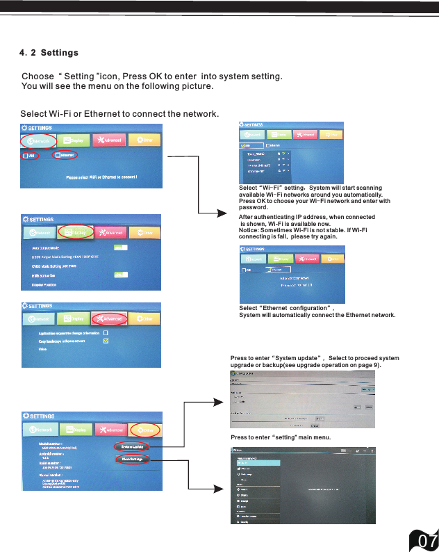07 Choose  &ldquo; Setting &rdquo;icon, Press OK to enter  into system setting.  You will see the menu on the following picture.4.2 SettingsSelect&ldquo;Ethernet configuration&rdquo;,System will automatically connect the Ethernet network.Select&ldquo;Wi-Fi&rdquo;setting，System will start scanning available Wi-Fi networks around you automatically. Press OK to choose your  network and enter with password.Wi-Fi After authenticating IP address, when connected is shown, Wi-Fi is available now.Notice: Sometimes Wi-Fi is not stable. If Wi-Fi connecting is fall,  please try again.Select Wi-Fi or Ethernet to connect the network.Press to enter&ldquo;System update&rdquo;, Select to proceed system upgrade or backup(see upgrade operati on on page 9).Press to enter&ldquo;setting&rdquo; main menu.