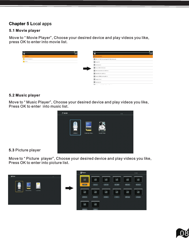 5.2 Music player08Move to &ldquo; Music Player&rdquo;, Press OK to enter  into music list.Choose your desired device and play videos you like,5.3 Picture playerMove to &ldquo; Picture  player&rdquo;, Press OK to enter into picture list.Choose your desired device and play videos you like,Chapter 5 Local apps5.1 Movie playerMove to &ldquo; Movie Player&rdquo;, Choose your desired device and play videos you like,press OK to enter into movie list.