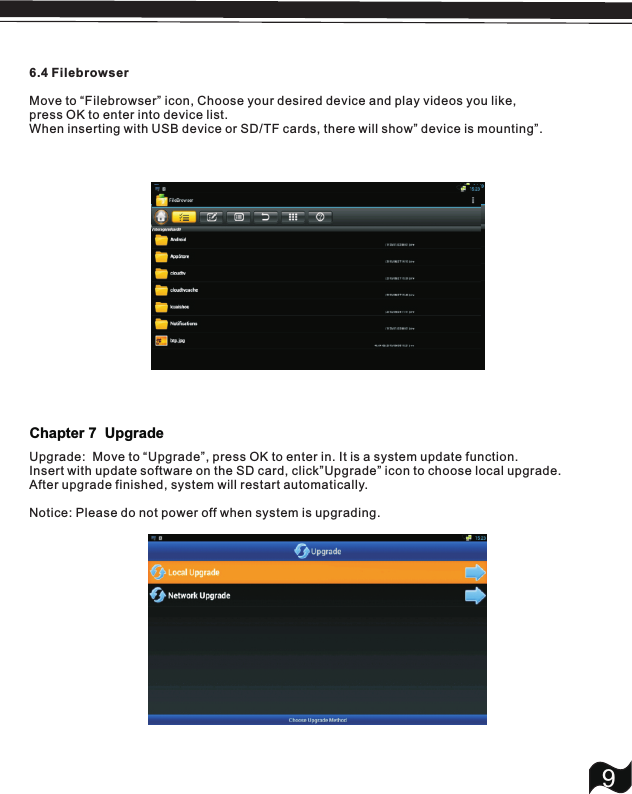 6.4 FilebrowserMove to &ldquo;Filebrowser&rdquo; icon, press OK to enter into device list.When inserting with USB device or SD/TF cards, there will show&rdquo; device is mounting&rdquo;.Choose your desired device and play videos you like,9Upgrade:  Move to &ldquo;Upgrade&rdquo;, press OK to enter in. It is a system update function.Insert with update software on the SD card, click&rdquo;Upgrade&rdquo; icon to choose local upgrade.After upgrade finished, system will restart automatically.Notice: Please do not power off when system is upgrading.Chapter 7  Upgrade