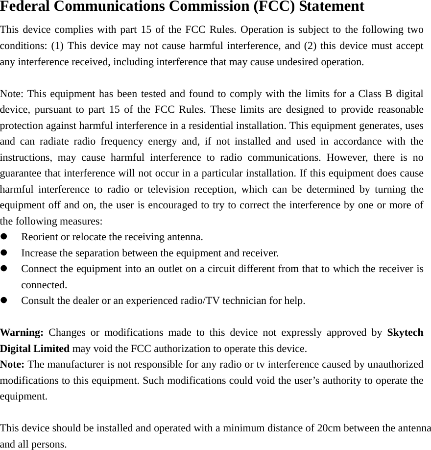 Federal Communications Commission (FCC) Statement     This device complies with part 15 of the FCC Rules. Operation is subject to the following two conditions: (1) This device may not cause harmful interference, and (2) this device must accept any interference received, including interference that may cause undesired operation.          Note: This equipment has been tested and found to comply with the limits for a Class B digital device, pursuant to part 15 of the FCC Rules. These limits are designed to provide reasonable protection against harmful interference in a residential installation. This equipment generates, uses and can radiate radio frequency energy and, if not installed and used in accordance with the instructions, may cause harmful interference to radio communications. However, there is no guarantee that interference will not occur in a particular installation. If this equipment does cause harmful interference to radio or television reception, which can be determined by turning the equipment off and on, the user is encouraged to try to correct the interference by one or more of the following measures:     z Reorient or relocate the receiving antenna.         z Increase the separation between the equipment and receiver.     z Connect the equipment into an outlet on a circuit different from that to which the receiver is connected.     z Consult the dealer or an experienced radio/TV technician for help.        Warning: Changes or modifications made to this device not expressly approved by Skytech Digital Limited may void the FCC authorization to operate this device.     Note: The manufacturer is not responsible for any radio or tv interference caused by unauthorized modifications to this equipment. Such modifications could void the user&rsquo;s authority to operate the equipment.  This device should be installed and operated with a minimum distance of 20cm between the antenna and all persons.