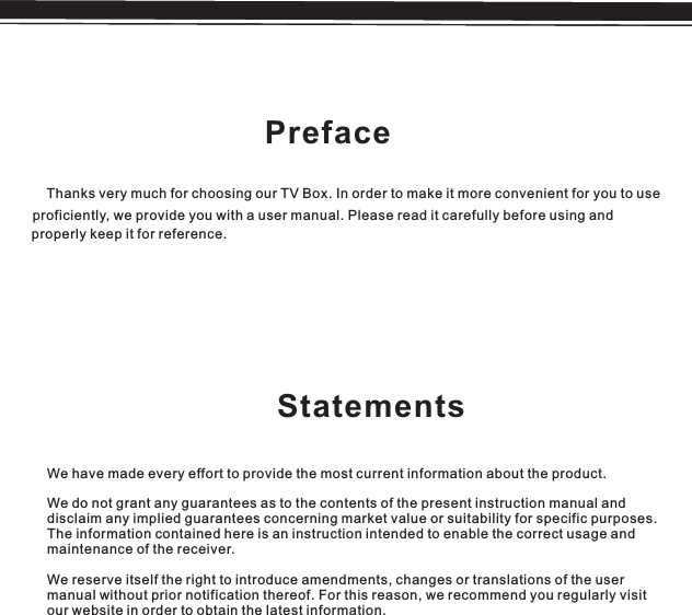 PrefaceThanks very much for choosing our TV Box. In order to make it more convenient for you to useproficiently, we provide you with a user manual. Please read it carefully before using and properly keep it for reference.StatementsWe have made every effort to provide the most current information about the product.We do not grant any guarantees as to the contents of the present instruction manual anddisclaim any implied guarantees concerning market value or suitability for specific purposes.The information contained here is an instruction intended to enable the correct usage andmaintenance of the receiver.We reserve itself the right to introduce amendments, changes or translations of the usermanual without prior notification thereof. For this reason, we recommend you regularly visitour website in order to obtain the latest information.