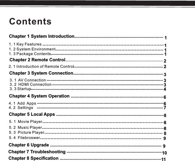 ContentsChapter 1 System Introduction.......................................................................1. 1 Key Features 1. 2 System Environment1. 3 Package Contents.........................................................................................................................................................Chapter 2 Remote Control..............................................................................2. 1 Introduction of Remote ControlChapter 3 System Connection........................................................................ 3. 1  AV Connection3. 2  HDMI Connection3. 3 StartupChapter 4 System Operation ..........................................................................Chapter 5 Local Apps ......................................................................................5. 2  Music 5. 3  Picture 5. 4  FilebroswerPlayerPlayer..................................................................................................................................................................................................................................................Chapter 6 Upgrade .........................................................................................Chapter 7 Troubleshooting  Chapter 8 Specification ........................................................................................................................................................................... ........................................................................................................................................................................................................................................................................................................................................................................ 331112123464. 1  Add Apps4. 2  Settings..................................................................................................... .....................................................................................................6788895. 1  Movie Player..................................................................................891011............................................................................