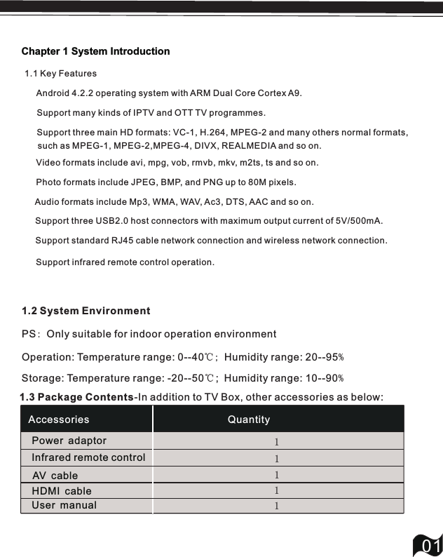 Chapter 1 System Introduction011.1 Key Features     Android 4.2.2 operating system with ARM Dual Core Cortex A9.       Support many kinds of IPTV and OTT TV programmes.     Support three main HD formats: VC-1, H.264, MPEG-2 and many others normal formats,     1.2 System Environment PS: Only suitable for indoor operation environmentOperation: Temperature range: 0--40℃; Humidity range: 20--95%Storage: Temperature range: -20--50℃;  Humidity range: 10--90%1.3 Package Contents-In addition to TV Box, other accessories as below: Support standard RJ45 cable network connection and wireless network connection.  Video formats include avi, mpg, vob, rmvb, mkv, m2ts, ts and so on. Photo formats include JPEG, BMP, and PNG up to 80M pixels. Audio formats include Mp3, WMA, WAV, Ac3, DTS, AAC and so on.   Support three USB2.0 host connectors with maximum output current of 5V/500mA.Accessories QuantityPower adaptorInfrared remote controlAV cableUser manual1111HDMI cable 1Support infrared remote control operation.such as MPEG-1, MPEG-2,MPEG-4, DIVX, REALMEDIA and so on.  