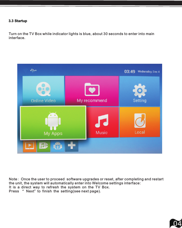 3.3 Startup04Turn on the TV Box while indicator lights is blue, about 30 seconds to enter into main interface.Note: Once the user to proceed  software upgrades or reset, after completing and restart the unit, the system will automatically enter into Welcome settings interface: It is a direct way to refresh the system on the TV Box.Press &ldquo; Next&rdquo; to finish the setting(see next page).
