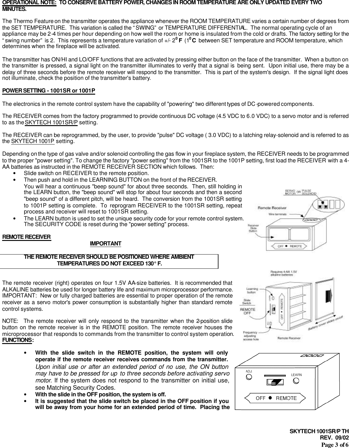 SKYTECH 1001SR/P TH REV.  09/02 Page 3 of 6   OPERATIONAL NOTE:  TO CONSERVE BATTERY POWER, CHANGES IN ROOM TEMPERATURE ARE ONLY UPDATED EVERY TWO MINUTES.  The Thermo Feature on the transmitter operates the appliance whenever the ROOM TEMPERATURE varies a certain number of degrees from the SET TEMPERATURE.  This variation is called the “SWING” or TEMPERATURE DIFFERENTIAL.  The normal operating cycle of an appliance may be 2-4 times per hour depending on how well the room or home is insulated from the cold or drafts. The factory setting for the “swing number” is 2.  This represents a temperature variation of +/- 20 F  (10 C  between SET temperature and ROOM temperature, which determines when the fireplace will be activated.   The transmitter has ON/HI and LO/OFF functions that are activated by pressing either button on the face of the transmitter.  When a button on the transmitter is pressed, a signal light on the transmitter illuminates to verify that a signal is  being sent.  Upon initial use, there may be a delay of three seconds before the remote receiver will respond to the transmitter.  This is part of the system&apos;s design.  If the signal light does not illuminate, check the position of the transmitter&apos;s battery.  POWER SETTING - 1001SR or 1001P  The electronics in the remote control system have the capability of &quot;powering&quot; two different types of DC -powered components.  The RECEIVER comes from the factory programmed to provide continuous DC voltage (4.5 VDC to 6.0 VDC) to a servo motor and is referred to as the SKYTECH 1001SR/P setting.  The RECEIVER can be reprogrammed, by the user, to provide &quot;pulse&quot; DC voltage ( 3.0 VDC) to a latching relay-solenoid and is referred to as the SKYTECH 1001P setting.  Depending on the type of gas valve and/or solenoid controlling the gas flow in your fireplace system, the RECEIVER needs to be programmed to the proper &quot;power setting&quot;. To change the factory &quot;power setting&quot; from the 1001SR to the 1001P setting, first load the RECEIVER with a 4-AA batteries as instructed in the REMOTE RECEIVER SECTION which follows.  Then:  • Slide switch on RECEIVER to the remote position. • Then push and hold in the LEARNING BUTTON on the front of the RECEIVER.  You will hear a continuous &quot;beep sound&quot; for about three seconds.  Then, still holding in the LEARN button, the &quot;beep sound&quot; will stop for about four seconds and then a second &quot;beep sound&quot; of a different pitch, will be heard.  The conversion from the 1001SR setting to 1001P setting is complete.  To  reprogram RECEIVER to the 1001SR setting, repeat process and receiver will reset to 1001SR setting. • The LEARN button is used to set the unique security code for your remote control system.  The SECURITY CODE is reset during the &quot;power setting&quot; process.  REMOTE RECEIVER  IMPORTANT  THE REMOTE RECEIVER SHOULD BE POSITIONED WHERE AMBIENT TEMPERATURES DO NOT EXCEED 130° F.   The remote receiver (right) operates on four 1.5V AA-size batteries.  It is recommended that ALKALINE batteries be used for longer battery life and maximum microprocessor performance.  IMPORTANT:  New or fully charged batteries are essential to proper operation of the remote receiver as a servo motor&apos;s power consumption is substantially higher than standard remote control systems.  NOTE:  Th e remote receiver will only respond to the transmitter when the 2-position slide button on the remote receiver is in the REMOTE position. The remote receiver houses the microprocessor that responds to commands from the transmitter to control system operation. FUNCTIONS:  • With the slide switch in the REMOTE position, the system will only operate if the remote receiver receives commands from the transmitter.  Upon initial use or after an extended period of no use, the ON button may have to be pressed for up to three seconds before activating servo motor. If the system does not respond to the transmitter on initial use, see Matching Security Codes. • With the slide in the OFF position, the system is off. • It is suggested that the slide switch be placed in the OFF position if you will be away from your home for an extended period of time.  Placing the 