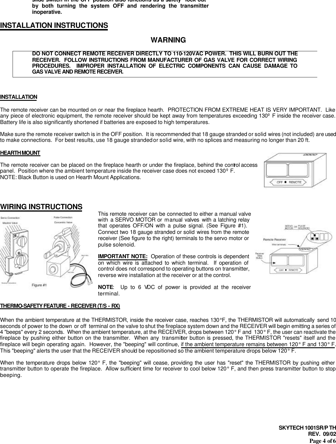 SKYTECH 1001SR/P TH REV.  09/02 Page 4 of 6 slide switch in the OFF position also functions as a safety &quot;lock out&quot; by both turning the system OFF and rendering the transmitter inoperative.  INSTALLATION INSTRUCTIONS  WARNING  DO NOT CONNECT REMOTE RECEIVER DIRECTLY TO 110-120VAC POWER.  THIS WILL BURN OUT THE RECEIVER.  FOLLOW INSTRUCTIONS FROM MANUFACTURER OF GAS VALVE FOR CORRECT WIRING PROCEDURES.  IMPROPER INSTALLATION OF ELECTRIC COMPONENTS CAN CAUSE DAMAGE TO GAS VALVE AND REMOTE RECEIVER.    INSTALLATION  The remote receiver can be mounted on or near the fireplace hearth.  PROTECTION FROM EXTREME HEAT IS VERY IMPORTANT.  Like any piece of electronic equipment, the remote receiver should be kept away from temperatures exceeding 130º F inside the receiver case.  Battery life is also significantly shortened if batteries are exposed to high temperatures.  Make sure the remote receiver switch is in the OFF position.  It is recommended that 18 gauge stranded or solid wires (not included) are used to make connections.  For best results, use 18 gauge stranded or solid wire, with no splices and measuring no longer than 20 ft.  HEARTH MOUNT  The remote receiver can be placed on the fireplace hearth or under the fireplace, behind the control access panel.  Position where the ambient temperature inside the receiver case does not exceed 130º F. NOTE: Black Button is used on Hearth Mount Applications.    WIRING INSTRUCTIONS This remote receiver can be connected to either a manual valve with a SERVO MOTOR or manual valves  with a latching relay that operates OFF/ON with a pulse signal. (See Figure #1).  Connect two 18 gauge stranded or solid wires from the remote receiver (See figure to the right) terminals to the servo motor or pulse solenoid.  IMPORTANT NOTE:  Operation of these controls is dependent on which wire is attached to which terminal.  If operation of control does not correspond to operating buttons on transmitter, reverse wire installation at the receiver or at the control.  NOTE:  Up to 6 VDC of power is provided at the receiver terminal.  THERMO-SAFETY FEATURE - RECEIVER (T/S - RX)  When the ambient temperature at the THERMISTOR, inside the receiver case, reaches 130°F, the THERMISTOR will automatically  send 10 seconds of power to the down  or off  terminal on the valve to shut the fireplace system down and the RECEIVER will begin emitting a series of 4 &quot;beeps&quot; every 2 seconds.  When the ambient temperature, at the RECEIVER, drops between 120° F and  130° F, the user can reactivate the fireplace by pushing either button on the transmitter.  When any transmitter button is pressed, the THERMISTOR &quot;resets&quot; itself and the fireplace will begin operating again.  However, the &quot;beeping&quot; will continue, if the ambient temperature remains between 120° F and 130° F.  This &quot;beeping&quot; alerts the user that the RECEIVER should be repositioned so the ambient temperature drops below 120° F.  When the temperature drops below 120° F, the &quot;beeping&quot; will cease, providing the user has &quot;reset&quot; the THERMISTOR by pushing either transmitter button to operate the fireplace.  Allow sufficient time for receiver to cool below 120° F, and then press transmitter button to stop beeping.      