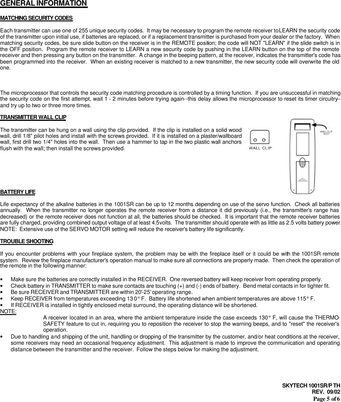 SKYTECH 1001SR/P TH REV.  09/02 Page 5 of 6       GENERAL INFORMATION  MATCHING SECURITY CODES  Each transmitter can use one of 255 unique security codes.  It may be necessary to program the remote receiver to LEARN the security code of the transmitter upon initial use, if batteries are replaced, or if a replacement transmitter is purchased from your dealer or the factory.  When matching security codes, be sure slide button on the receiver is in the REMOTE position; the code will NOT &quot;LEARN&quot; if the slide switch is in the OFF position.  Program the remote receiver to LEARN a new security code by pushing in the LEARN button on the top of the remote receiver and then pressing any button on the transmitter.  A change in the beeping pattern, at the receiver, indicates the transmitter&apos;s code has been programmed into the receiver.  When an existing receiver is matched to a new transmitter, the new security code will overwrite the old one.    The microprocessor that controls the security code matching procedure is controlled by a timing function.  If you are unsuccessful in matching the security code on the first attempt, wait 1 - 2 minutes before trying again--this delay allows the microprocessor to reset its timer circuitry--and try up to two or three more times.  TRANSMITTER WALL CLIP  The transmitter can be hung on a wall using the clip provided.  If the clip is installed on a solid wood wall, drill 1/8&quot; pilot holes and install with the screws provided.  If it is installed on a plaster/wallboard wall, first drill two 1/4&quot; holes into the wall.  Then use a hammer to tap in the two plastic wall anchors flush with the wall; then install the screws provided.       BATTERY LIFE  Life expectancy of the alkaline batteries in the 1001SR can be up to 12 months depending on use of the servo function.  Check all batteries annually.  When the transmitter no longer operates the remote receiver from a distance it did previously (i.e., the transmitter&apos;s range has decreased) or the remote receiver does not function at all, the batteries should be checked.  It is important that the remote receiver batteries are fully charged, providing combined output voltage of at least 4.5volts.  The transmitter should operate with as little as 2.5 volts battery power.  NOTE:  Extensive use of the SERVO MOTOR setting will reduce the receiver&apos;s battery life significantly.  TROUBLE SHOOTING  If you encounter problems with your fireplace system, the problem may be with the fireplace itself or it could be with the 1001SR remote system.  Review the fireplace manufacturer&apos;s operation manual to make sure all connections are properly made.  Then check the operation of the remote in the following manner:  • Make sure the batteries are correctly installed in the RECEIVER.  One reversed battery will keep receiver from operating properly.  • Check battery in TRANSMITTER to make sure contacts are touching (+) and (-) ends of battery.  Bend metal contacts in for tighter fit. • Be sure RECEIVER and TRANSMITTER are within 20&apos;-25&apos; operating range. • Keep RECEIVER from temperatures exceeding 13 0° F.  Battery life shortened when ambient temperatures are above 115° F. • If RECEIVER is installed in tightly enclosed metal surround, the operating distance will be shortened. NOTE: A receiver located in an area, where the ambient temperature inside the case exceeds 130° F, will cause the THERMO-SAFETY feature to cut in, requiring you to reposition the receiver to stop the warning beeps, and to &quot;reset&quot; the receiver&apos;s operation. • Due to handling and shipping of the unit, handling or dropping of the transmitter by the customer, and/or heat conditions at the receiver, some receivers may need an occasional frequency adjustment.  This adjustment is made to improve the communication and operating distance between the transmitter and the receiver.  Follow the steps below for making the adjustment.    