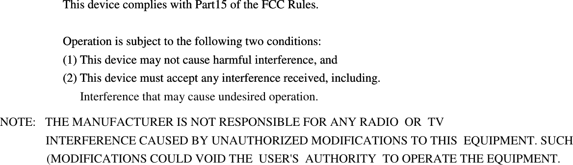  This device complies with Part15 of the FCC Rules.  Operation is subject to the following two conditions: (1) This device may not cause harmful interference, and (2) This device must accept any interference received, including.    This device complies with Part15 of the FCC Rules.  Operation is subject to the following two conditions: (1) This device may not cause harmful interference, and (2) This device must accept any interference received, including. Interference that may cause undesired operation.   NOTE:   THE MANUFACTURER IS NOT RESPONSIBLE FOR ANY RADIO  OR  TV INTERFERENCE CAUSED BY UNAUTHORIZED MODIFICATIONS TO THIS  EQUIPMENT. SUCH  (MODIFICATIONS COULD VOID THE  USER&apos;S  AUTHORITY  TO OPERATE THE EQUIPMENT.