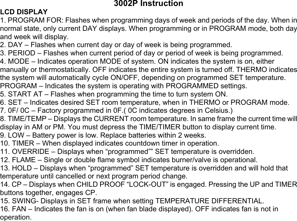 3002P Instruction LCD DISPLAY 1. PROGRAM FOR: Flashes when programming days of week and periods of the day. When in normal state, only current DAY displays. When programming or in PROGRAM mode, both day and week will display. 2. DAY – Flashes when current day or day of week is being programmed. 3. PERIOD – Flashes when current period of day or period of week is being programmed. 4. MODE – Indicates operation MODE of system. ON indicates the system is on, either manually or thermostatically. OFF indicates the entire system is turned off. THERMO indicates the system will automatically cycle ON/OFF, depending on programmed SET temperature. PROGRAM – Indicates the system is operating with PROGRAMMED settings. 5. START AT – Flashes when programming the time to turn system ON. 6. SET – Indicates desired SET room temperature, when in THERMO or PROGRAM mode. 7. 0F/ 0C – Factory programmed in 0F.( 0C indicates degrees in Celsius.) 8. TIME/TEMP – Displays the CURRENT room temperature. In same frame the current time will display in AM or PM. You must depress the TIME/TIMER button to display current time. 9. LOW – Battery power is low. Replace batteries within 2 weeks. 10. TIMER – When displayed indicates countdown timer in operation. 11. OVERRIDE – Displays when “programmed”” SET temperature is overridden. 12. FLAME – Single or double flame symbol indicates burner/valve is operational. 13. HOLD – Displays when “programmed” SET temperature is overridden and will hold that temperature until cancelled or next program period change. 14. CP – Displays when CHILD PROOF “LOCK-OUT” is engaged. Pressing the UP and TIMER buttons together, engages CP. 15. SWING- Displays in SET frame when setting TEMPERATURE DIFFERENTIAL. 16. FAN – Indicates the fan is on (when fan blade displayed). OFF indicates fan is not in operation. 