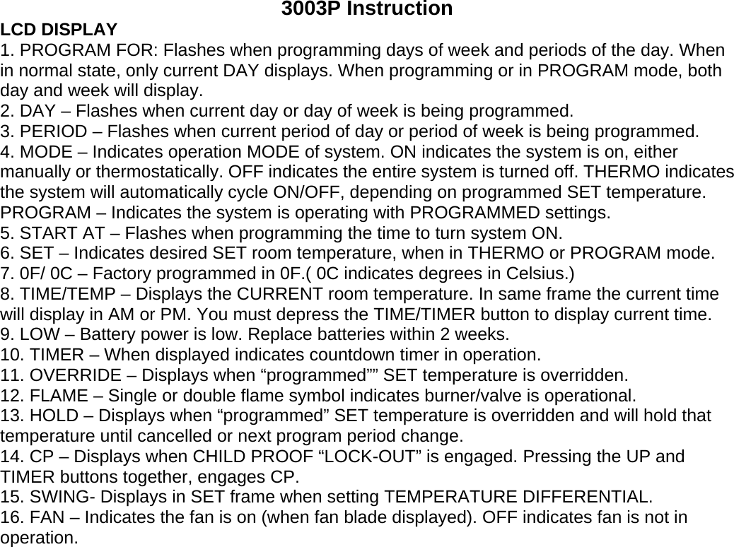 3003P Instruction LCD DISPLAY 1. PROGRAM FOR: Flashes when programming days of week and periods of the day. When in normal state, only current DAY displays. When programming or in PROGRAM mode, both day and week will display. 2. DAY – Flashes when current day or day of week is being programmed. 3. PERIOD – Flashes when current period of day or period of week is being programmed. 4. MODE – Indicates operation MODE of system. ON indicates the system is on, either manually or thermostatically. OFF indicates the entire system is turned off. THERMO indicates the system will automatically cycle ON/OFF, depending on programmed SET temperature. PROGRAM – Indicates the system is operating with PROGRAMMED settings. 5. START AT – Flashes when programming the time to turn system ON. 6. SET – Indicates desired SET room temperature, when in THERMO or PROGRAM mode. 7. 0F/ 0C – Factory programmed in 0F.( 0C indicates degrees in Celsius.) 8. TIME/TEMP – Displays the CURRENT room temperature. In same frame the current time will display in AM or PM. You must depress the TIME/TIMER button to display current time. 9. LOW – Battery power is low. Replace batteries within 2 weeks. 10. TIMER – When displayed indicates countdown timer in operation. 11. OVERRIDE – Displays when “programmed”” SET temperature is overridden. 12. FLAME – Single or double flame symbol indicates burner/valve is operational. 13. HOLD – Displays when “programmed” SET temperature is overridden and will hold that temperature until cancelled or next program period change. 14. CP – Displays when CHILD PROOF “LOCK-OUT” is engaged. Pressing the UP and TIMER buttons together, engages CP. 15. SWING- Displays in SET frame when setting TEMPERATURE DIFFERENTIAL. 16. FAN – Indicates the fan is on (when fan blade displayed). OFF indicates fan is not in operation. 