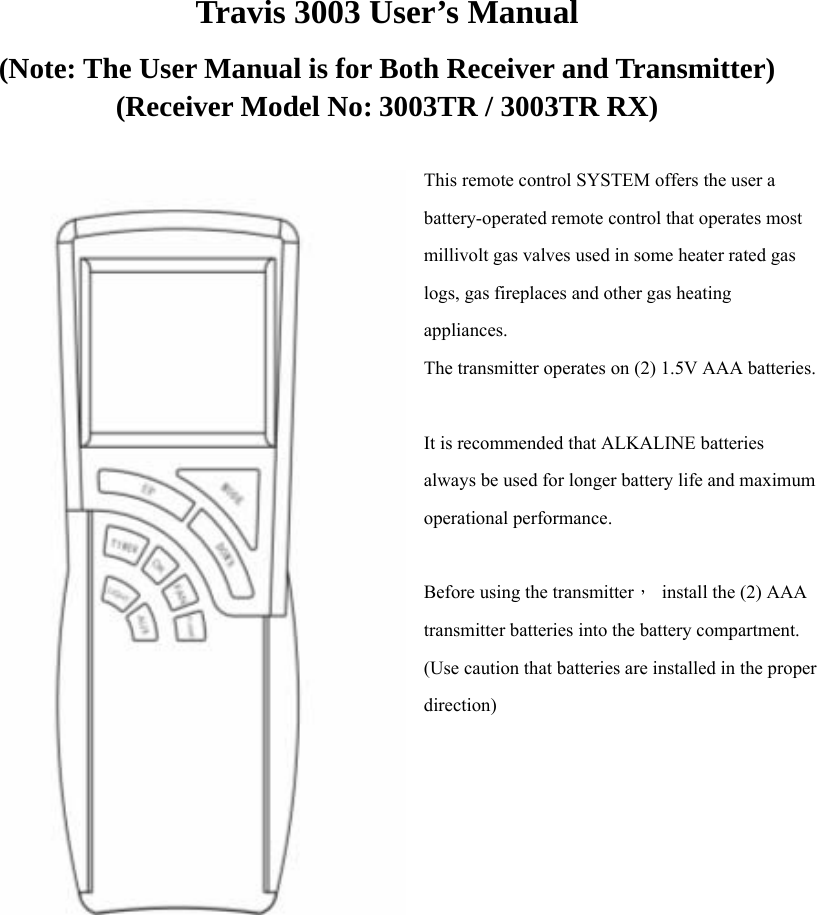 Travis 3003 User’s Manual (Note: The User Manual is for Both Receiver and Transmitter) (Receiver Model No: 3003TR / 3003TR RX)  This remote control SYSTEM offers the user a battery-operated remote control that operates most millivolt gas valves used in some heater rated gas logs, gas fireplaces and other gas heating appliances. The transmitter operates on (2) 1.5V AAA batteries.  It is recommended that ALKALINE batteries always be used for longer battery life and maximum operational performance.  Before using the transmitter，  install the (2) AAA transmitter batteries into the battery compartment. (Use caution that batteries are installed in the proper direction)                    
