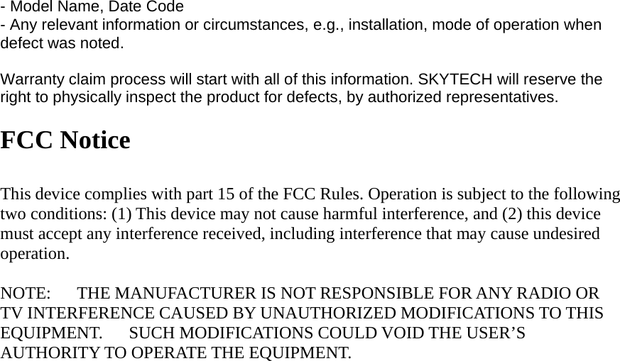 - Model Name, Date Code - Any relevant information or circumstances, e.g., installation, mode of operation when defect was noted.  Warranty claim process will start with all of this information. SKYTECH will reserve the right to physically inspect the product for defects, by authorized representatives.  FCC Notice  This device complies with part 15 of the FCC Rules. Operation is subject to the following two conditions: (1) This device may not cause harmful interference, and (2) this device must accept any interference received, including interference that may cause undesired operation.  NOTE:   THE MANUFACTURER IS NOT RESPONSIBLE FOR ANY RADIO OR TV INTERFERENCE CAUSED BY UNAUTHORIZED MODIFICATIONS TO THIS EQUIPMENT.   SUCH MODIFICATIONS COULD VOID THE USER’S AUTHORITY TO OPERATE THE EQUIPMENT.