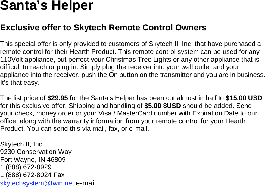 Santa’s Helper  Exclusive offer to Skytech Remote Control Owners  This special offer is only provided to customers of Skytech II, Inc. that have purchased a remote control for their Hearth Product. This remote control system can be used for any 110Volt appliance, but perfect your Christmas Tree Lights or any other appliance that is difficult to reach or plug in. Simply plug the receiver into your wall outlet and your appliance into the receiver, push the On button on the transmitter and you are in business. It’s that easy.  The list price of $29.95 for the Santa’s Helper has been cut almost in half to $15.00 USD for this exclusive offer. Shipping and handling of $5.00 $USD should be added. Send your check, money order or your Visa / MasterCard number,with Expiration Date to our office, along with the warranty information from your remote control for your Hearth Product. You can send this via mail, fax, or e-mail.  Skytech II, Inc. 9230 Conservation Way Fort Wayne, IN 46809 1 (888) 672-8929 1 (888) 672-8024 Fax skytechsystem@fwin.net e-mail  