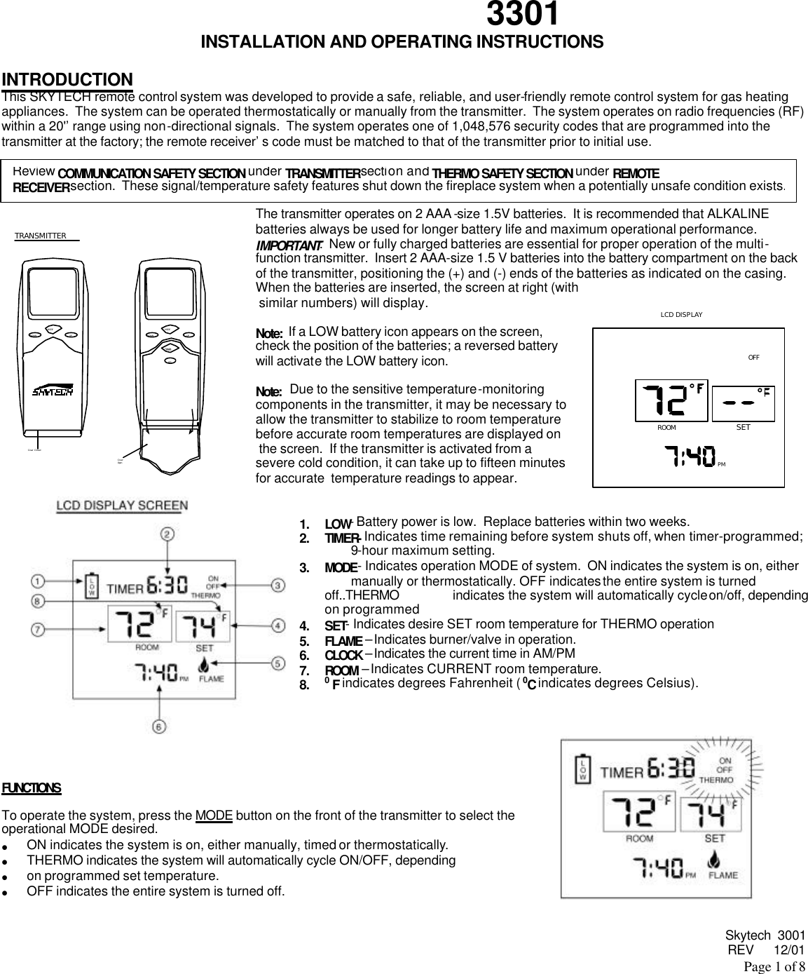  Skytech  3001 REV      12/01 Page 1 of 8   3301 INSTALLATION AND OPERATING INSTRUCTIONS  INTRODUCTION This SKYTECH remote control system was developed to provide a safe, reliable, and user-friendly remote control system for gas heating appliances.  The system can be operated thermostatically or manually from the transmitter.  The system operates on radio frequencies (RF) within a 20&apos;’range using non-directional signals.  The system operates one of 1,048,576 security codes that are programmed into the transmitter at the factory; the remote receiver’s code must be matched to that of the transmitter prior to initial use.      The transmitter operates on 2 AAA -size 1.5V batteries.  It is recommended that ALKALINE batteries always be used for longer battery life and maximum operational performance.  IMPORTANT:  New or fully charged batteries are essential for proper operation of the multi-function transmitter.  Insert 2 AAA-size 1.5 V batteries into the battery compartment on the back of the transmitter, positioning the (+) and (-) ends of the batteries as indicated on the casing.  When the batteries are inserted, the screen at right (with  similar numbers) will display.                              Note:  If a LOW battery icon appears on the screen,   check the position of the batteries; a reversed battery  will activate the LOW battery icon.  Note:   Due to the sensitive temperature-monitoring  components in the transmitter, it may be necessary to  allow the transmitter to stabilize to room temperature  before accurate room temperatures are displayed on  the screen.  If the transmitter is activated from a  severe cold condition, it can take up to fifteen minutes  for accurate  temperature readings to appear.     1. LOW- Battery power is low.  Replace batteries within two weeks. 2. TIMER- Indicates time remaining before system shuts off, when timer-programmed;  9-hour maximum setting.  3. MODE- Indicates operation MODE of system.  ON indicates the system is on, either  manually or thermostatically. OFF indicates the entire system is turned off..THERMO  indicates the system will automatically cycle on/off, depending on programmed  4. SET- Indicates desire SET room temperature for THERMO operation 5. FLAME – Indicates burner/valve in operation. 6. CLOCK – Indicates the current time in AM/PM 7. ROOM – Indicates CURRENT room temperature. 8. 0 F indicates degrees Fahrenheit ( 0C indicates degrees Celsius).       FUNCTIONS   To operate the system, press the MODE button on the front of the transmitter to select the  operational MODE desired. • ON indicates the system is on, either manually, timed or thermostatically. • THERMO indicates the system will automatically cycle ON/OFF, depending  • on programmed set temperature. • OFF indicates the entire system is turned off.   Review COMMUNICATION SAFETY SECTION under TRANSMITTER section and THERMO SAFETY SECTION under REMOTE RECEIVER section.  These signal/temperature safety features shut down the fireplace system when a potentially unsafe condition exists.TRANSMITTERCover ClosedUPDOWNMODEUPDOWNMODETIMER TIMESETCoverOpen ROOMOFFSETPMLCD DISPLAY 