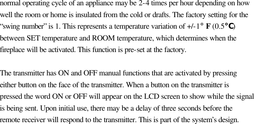 normal operating cycle of an appliance may be 2-4 times per hour depending on how well the room or home is insulated from the cold or drafts. The factory setting for the “swing number” is 1. This represents a temperature variation of +/-1° F (0.5℃) between SET temperature and ROOM temperature, which determines when the fireplace will be activated. This function is pre-set at the factory.  The transmitter has ON and OFF manual functions that are activated by pressing either button on the face of the transmitter. When a button on the transmitter is pressed the word ON or OFF will appear on the LCD screen to show while the signal is being sent. Upon initial use, there may be a delay of three seconds before the remote receiver will respond to the transmitter. This is part of the system’s design.                            