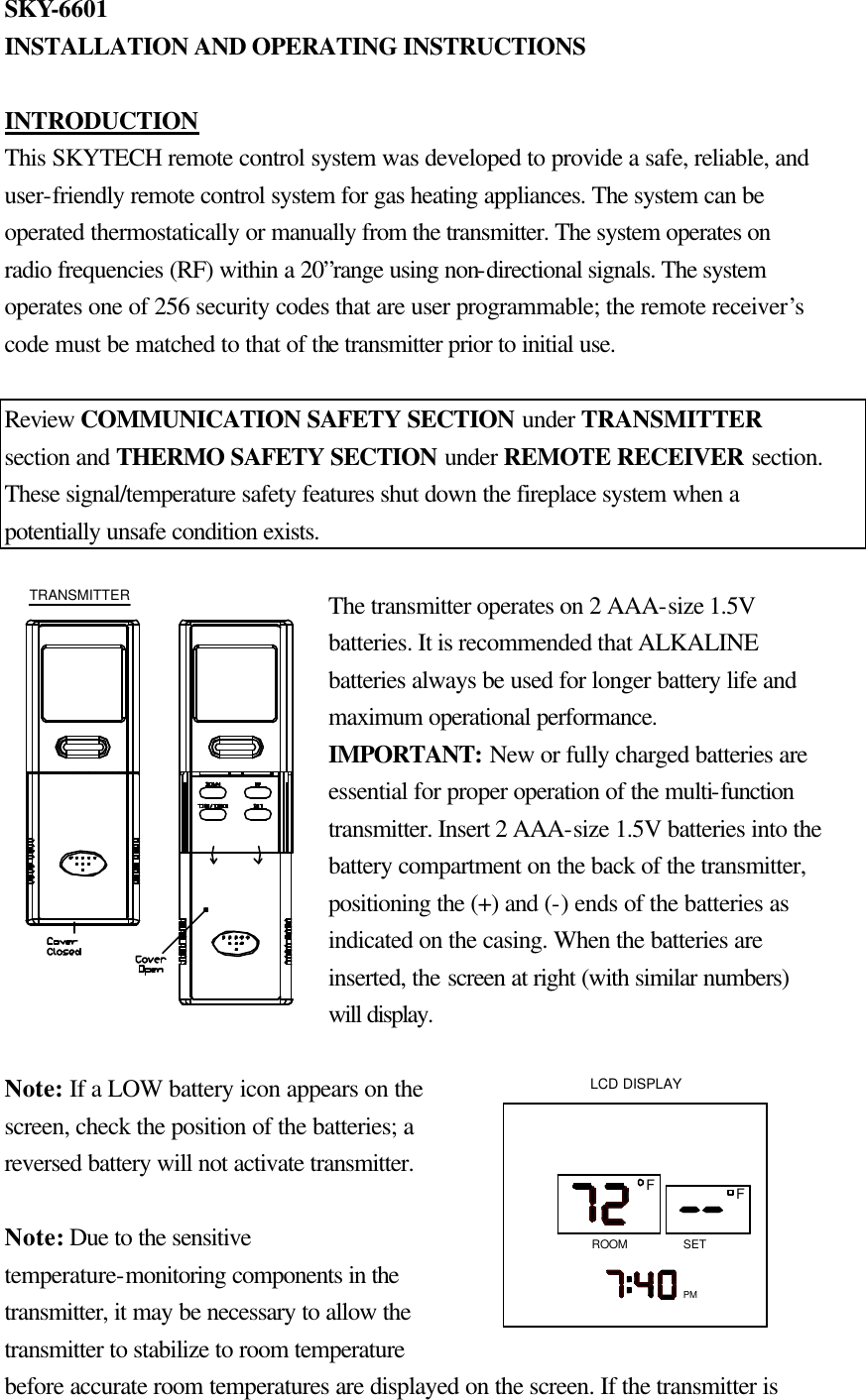 SKY-6601 INSTALLATION AND OPERATING INSTRUCTIONS  INTRODUCTION This SKYTECH remote control system was developed to provide a safe, reliable, and user-friendly remote control system for gas heating appliances. The system can be operated thermostatically or manually from the transmitter. The system operates on radio frequencies (RF) within a 20”range using non-directional signals. The system operates one of 256 security codes that are user programmable; the remote receiver’s code must be matched to that of the transmitter prior to initial use.  Review COMMUNICATION SAFETY SECTION under TRANSMITTER section and THERMO SAFETY SECTION under REMOTE RECEIVER section. These signal/temperature safety features shut down the fireplace system when a potentially unsafe condition exists.  The transmitter operates on 2 AAA-size 1.5V batteries. It is recommended that ALKALINE batteries always be used for longer battery life and maximum operational performance. IMPORTANT: New or fully charged batteries are essential for proper operation of the multi-function transmitter. Insert 2 AAA-size 1.5V batteries into the battery compartment on the back of the transmitter, positioning the (+) and (-) ends of the batteries as indicated on the casing. When the batteries are inserted, the screen at right (with similar numbers) will display.  Note: If a LOW battery icon appears on the screen, check the position of the batteries; a reversed battery will not activate transmitter.  Note: Due to the sensitive temperature-monitoring components in the transmitter, it may be necessary to allow the transmitter to stabilize to room temperature before accurate room temperatures are displayed on the screen. If the transmitter is TRANSMITTERPMSETLCD DISPLAYFFROOM