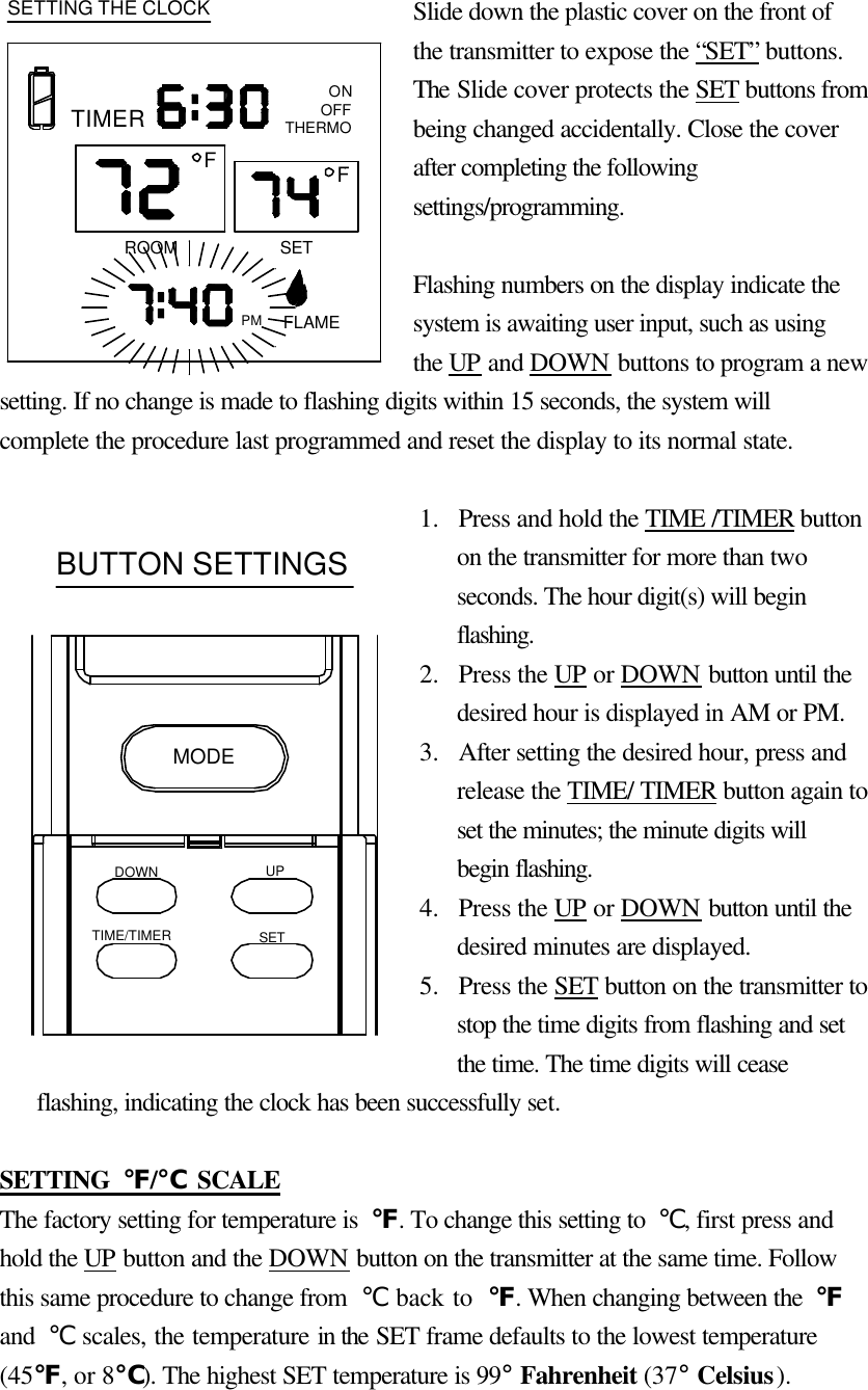 Slide down the plastic cover on the front of the transmitter to expose the “SET” buttons. The Slide cover protects the SET buttons from being changed accidentally. Close the cover after completing the following settings/programming.  Flashing numbers on the display indicate the system is awaiting user input, such as using the UP and DOWN buttons to program a new setting. If no change is made to flashing digits within 15 seconds, the system will complete the procedure last programmed and reset the display to its normal state.  1.  Press and hold the TIME /TIMER button on the transmitter for more than two seconds. The hour digit(s) will begin flashing. 2.  Press the UP or DOWN button until the desired hour is displayed in AM or PM. 3.  After setting the desired hour, press and release the TIME/ TIMER button again to set the minutes; the minute digits will begin flashing. 4.  Press the UP or DOWN button until the desired minutes are displayed. 5.  Press the SET button on the transmitter to stop the time digits from flashing and set the time. The time digits will cease flashing, indicating the clock has been successfully set.    SETTING  ℉/℃ SCALE The factory setting for temperature is  ℉. To change this setting to  ℃, first press and hold the UP button and the DOWN button on the transmitter at the same time. Follow this same procedure to change from  ℃ back to  ℉. When changing between the  ℉ and  ℃ scales, the temperature in the SET frame defaults to the lowest temperature (45℉, or 8℃). The highest SET temperature is 99° Fahrenheit (37° Celsius).  FONOFFTHERMOROOMPM FLAMESETSETTING THE CLOCKTIMERFDOWNTIME/TIMERUPSETMODEBUTTON SETTINGS