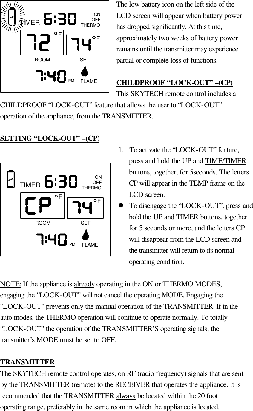 The low battery icon on the left side of the LCD screen will appear when battery power has dropped significantly. At this time, approximately two weeks of battery power remains until the transmitter may experience partial or complete loss of functions.  CHILDPROOF  “LOCK-OUT” –(CP) This SKYTECH remote control includes a CHILDPROOF “LOCK-OUT” feature that allows the user to “LOCK-OUT” operation of the appliance, from the TRANSMITTER.  SETTING “LOCK-OUT” –(CP) 1.  To activate the “LOCK-OUT” feature, press and hold the UP and TIME/TIMER buttons, together, for 5seconds. The letters CP will appear in the TEMP frame on the LCD screen. l To disengage the “LOCK-OUT”, press and hold the UP and TIMER buttons, together for 5 seconds or more, and the letters CP will disappear from the LCD screen and the transmitter will return to its normal operating condition.  NOTE: If the appliance is already operating in the ON or THERMO MODES, engaging the “LOCK-OUT” will not cancel the operating MODE. Engaging the “LOCK-OUT” prevents only the manual operation of the TRANSMITTER. If in the auto modes, the THERMO operation will continue to operate normally. To totally “LOCK-OUT” the operation of the TRANSMITTER’S operating signals; the transmitter’s MODE must be set to OFF.    TRANSMITTER The SKYTECH remote control operates, on RF (radio frequency) signals that are sent by the TRANSMITTER (remote) to the RECEIVER that operates the appliance. It is recommended that the TRANSMITTER always be located within the 20 foot operating range, preferably in the same room in which the appliance is located.  PMROOMTIMERFONOFFTHERMOFLAMEFSETPM FLAMEONOFFTHERMOTIMERROOMFSETF