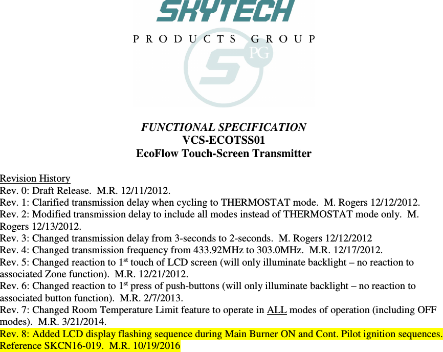    FUNCTIONAL SPECIFICATION VCS-ECOTSS01 EcoFlow Touch-Screen Transmitter  Revision History Rev. 0: Draft Release.  M.R. 12/11/2012. Rev. 1: Clarified transmission delay when cycling to THERMOSTAT mode.  M. Rogers 12/12/2012. Rev. 2: Modified transmission delay to include all modes instead of THERMOSTAT mode only.  M. Rogers 12/13/2012. Rev. 3: Changed transmission delay from 3-seconds to 2-seconds.  M. Rogers 12/12/2012 Rev. 4: Changed transmission frequency from 433.92MHz to 303.0MHz.  M.R. 12/17/2012. Rev. 5: Changed reaction to 1st touch of LCD screen (will only illuminate backlight – no reaction to associated Zone function).  M.R. 12/21/2012. Rev. 6: Changed reaction to 1st press of push-buttons (will only illuminate backlight – no reaction to associated button function).  M.R. 2/7/2013. Rev. 7: Changed Room Temperature Limit feature to operate in ALL modes of operation (including OFF modes).  M.R. 3/21/2014. Rev. 8: Added LCD display flashing sequence during Main Burner ON and Cont. Pilot ignition sequences.  Reference SKCN16-019.  M.R. 10/19/2016   