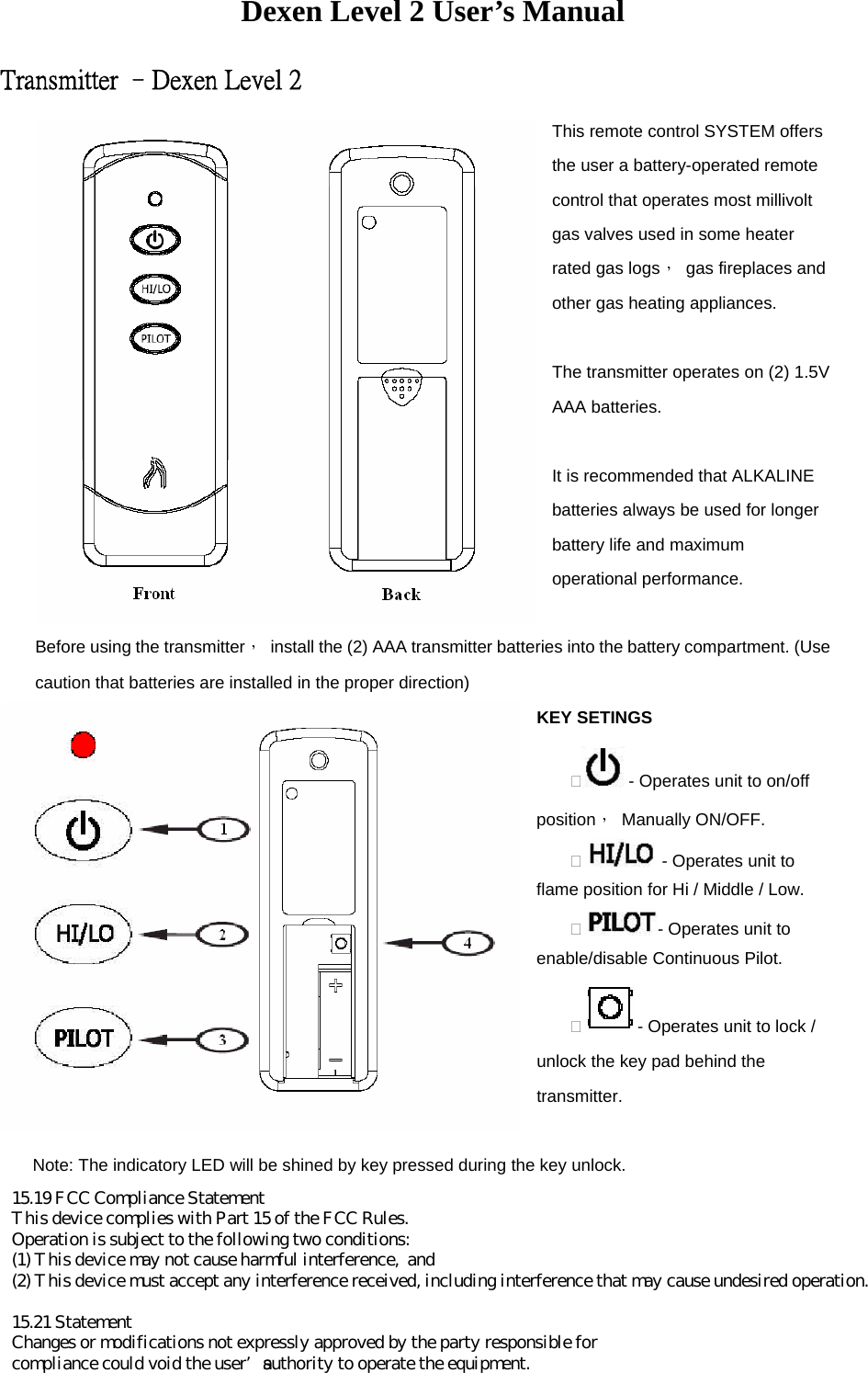 Dexen Level 2 User’s Manual Transmitter –Dexen Level 2 This remote control SYSTEM offers the user a battery-operated remote control that operates most millivolt gas valves used in some heater rated gas logs，  gas fireplaces and other gas heating appliances.  The transmitter operates on (2) 1.5V AAA batteries.  It is recommended that ALKALINE batteries always be used for longer battery life and maximum operational performance.  Before using the transmitter，  install the (2) AAA transmitter batteries into the battery compartment. (Use caution that batteries are installed in the proper direction) KEY SETINGS  - Operates unit to on/off position， Manually ON/OFF.     - Operates unit to flame position for Hi / Middle / Low.   - Operates unit to enable/disable Continuous Pilot.   - Operates unit to lock / unlock the key pad behind the transmitter.  Note: The indicatory LED will be shined by key pressed during the key unlock.     15.19 FCC Compliance StatementThis device complies with Part 15 of the FCC Rules.Operation is subject to the following two conditions:(1) This device may not cause harmful interference,  and(2) This device must accept any interference received, including interference that may cause undesired operation.15.21 StatementChanges or modifications not expressly approved by the party responsible forcompliance could void the user’s authority to operate the equipment.