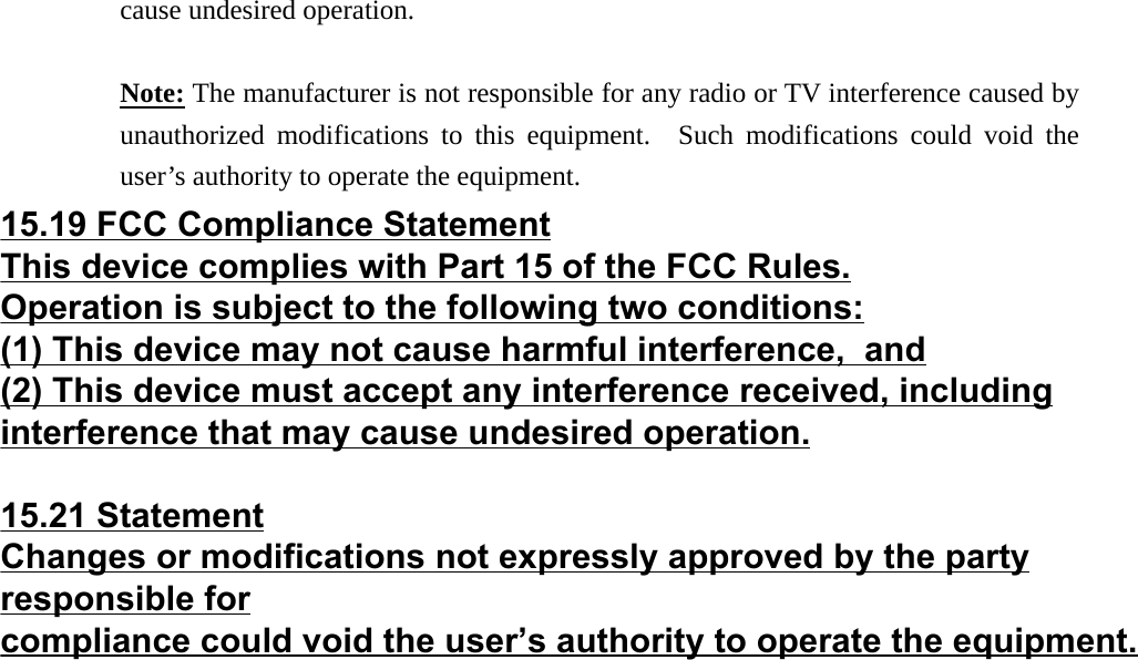 cause undesired operation.  Note: The manufacturer is not responsible for any radio or TV interference caused by unauthorized modifications to this equipment.  Such modifications could void the user’s authority to operate the equipment.  15.19 FCC Compliance StatementThis device complies with Part 15 of the FCC Rules.Operation is subject to the following two conditions:(1) This device may not cause harmful interference,  and(2) This device must accept any interference received, includinginterference that may cause undesired operation.15.21 StatementChanges or modifications not expressly approved by the partyresponsible forcompliance could void the user’s authority to operate the equipment.