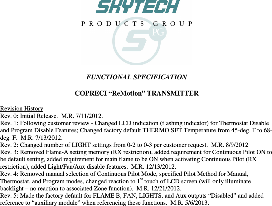    FUNCTIONAL SPECIFICATION  COPRECI “ReMotion” TRANSMITTER  Revision History Rev. 0: Initial Release.  M.R. 7/11/2012. Rev. 1: Following customer review - Changed LCD indication (flashing indicator) for Thermostat Disable and Program Disable Features; Changed factory default THERMO SET Temperature from 45-deg. F to 68-deg. F.  M.R. 7/13/2012. Rev. 2: Changed number of LIGHT settings from 0-2 to 0-3 per customer request.  M.R. 8/9/2012 Rev. 3: Removed Flame-A setting memory (RX restriction), added requirement for Continuous Pilot ON to be default setting, added requirement for main flame to be ON when activating Continuous Pilot (RX restriction), added Light/Fan/Aux disable features.  M.R. 12/13/2012. Rev. 4: Removed manual selection of Continuous Pilot Mode, specified Pilot Method for Manual, Thermostat, and Program modes, changed reaction to 1st touch of LCD screen (will only illuminate backlight – no reaction to associated Zone function).  M.R. 12/21/2012. Rev. 5: Made the factory default for FLAME B, FAN, LIGHTS, and Aux outputs “Disabled” and added reference to “auxiliary module” when referencing these functions.  M.R. 5/6/2013. 