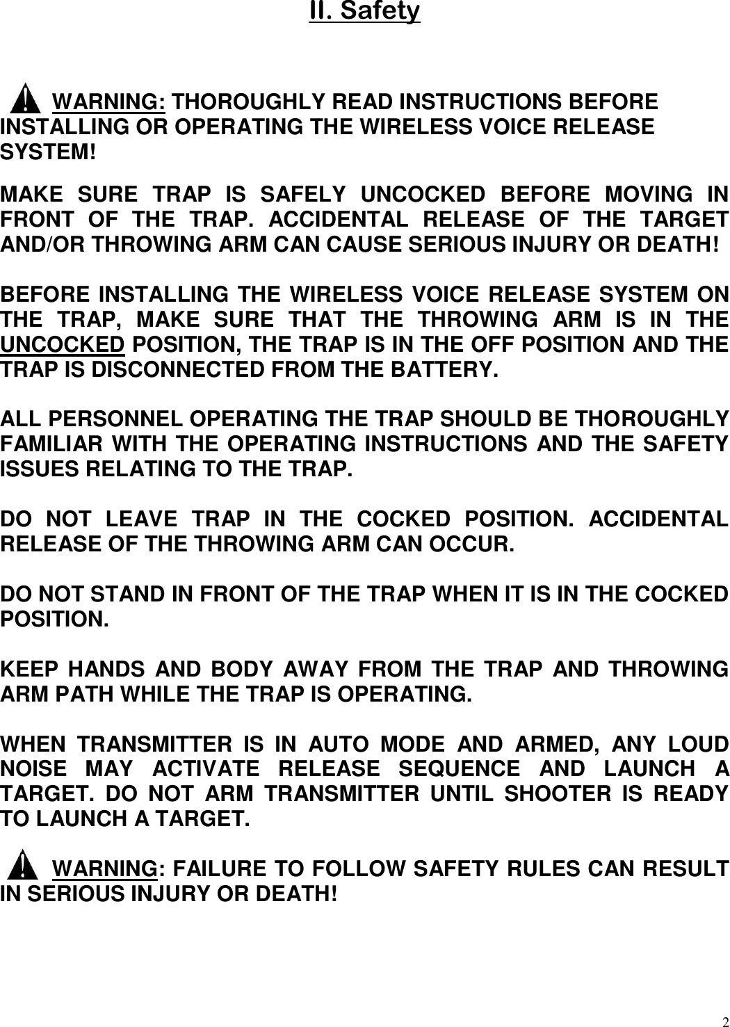 2  II. Safety    WARNING: THOROUGHLY READ INSTRUCTIONS BEFORE INSTALLING OR OPERATING THE WIRELESS VOICE RELEASE SYSTEM! MAKE  SURE  TRAP  IS  SAFELY  UNCOCKED  BEFORE  MOVING  IN FRONT  OF  THE  TRAP.  ACCIDENTAL  RELEASE  OF  THE  TARGET AND/OR THROWING ARM CAN CAUSE SERIOUS INJURY OR DEATH!  BEFORE INSTALLING THE WIRELESS VOICE RELEASE SYSTEM ON THE  TRAP,  MAKE  SURE  THAT  THE  THROWING  ARM  IS  IN  THE UNCOCKED POSITION, THE TRAP IS IN THE OFF POSITION AND THE TRAP IS DISCONNECTED FROM THE BATTERY.   ALL PERSONNEL OPERATING THE TRAP SHOULD BE THOROUGHLY FAMILIAR WITH THE OPERATING INSTRUCTIONS AND THE SAFETY ISSUES RELATING TO THE TRAP.  DO  NOT  LEAVE  TRAP  IN  THE  COCKED  POSITION.  ACCIDENTAL RELEASE OF THE THROWING ARM CAN OCCUR.  DO NOT STAND IN FRONT OF THE TRAP WHEN IT IS IN THE COCKED POSITION.   KEEP HANDS  AND BODY  AWAY FROM THE TRAP  AND THROWING ARM PATH WHILE THE TRAP IS OPERATING.  WHEN  TRANSMITTER  IS  IN  AUTO  MODE  AND  ARMED,  ANY  LOUD NOISE  MAY  ACTIVATE  RELEASE  SEQUENCE  AND  LAUNCH  A TARGET.  DO  NOT  ARM  TRANSMITTER  UNTIL  SHOOTER  IS  READY TO LAUNCH A TARGET.    WARNING: FAILURE TO FOLLOW SAFETY RULES CAN RESULT IN SERIOUS INJURY OR DEATH! 