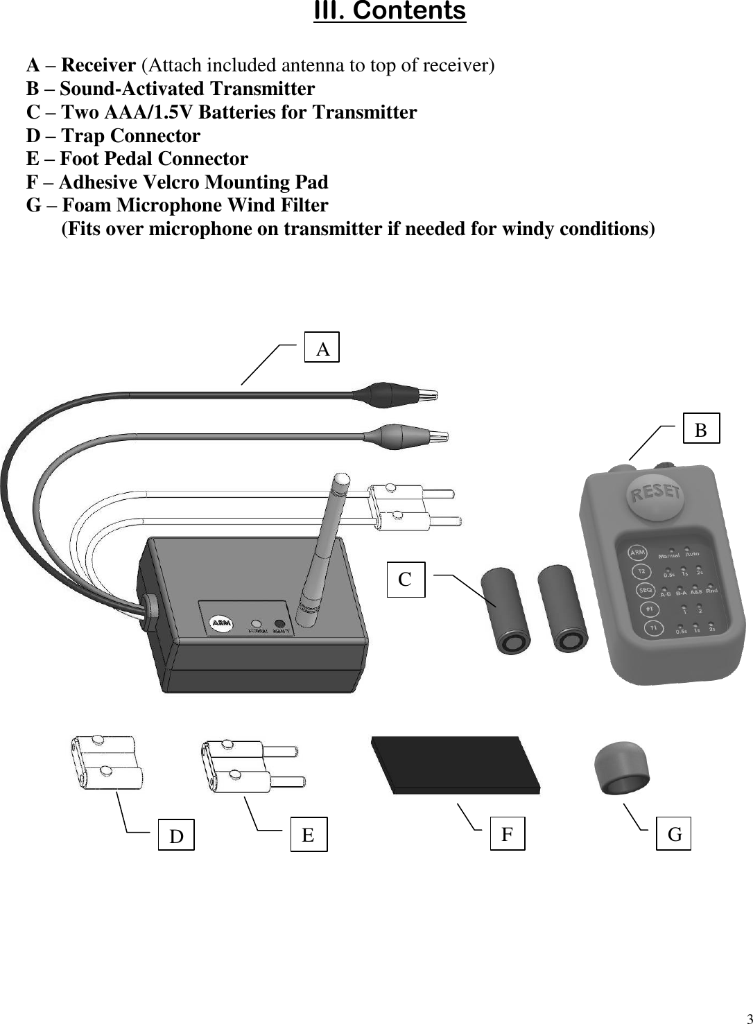 3  III. Contents  A – Receiver (Attach included antenna to top of receiver) B – Sound-Activated Transmitter C – Two AAA/1.5V Batteries for Transmitter D – Trap Connector  E – Foot Pedal Connector F – Adhesive Velcro Mounting Pad G – Foam Microphone Wind Filter        (Fits over microphone on transmitter if needed for windy conditions)    A B D C E F G 