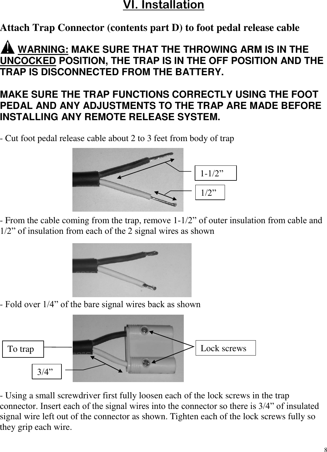 8   VI. Installation  Attach Trap Connector (contents part D) to foot pedal release cable         WARNING: MAKE SURE THAT THE THROWING ARM IS IN THE UNCOCKED POSITION, THE TRAP IS IN THE OFF POSITION AND THE TRAP IS DISCONNECTED FROM THE BATTERY.  MAKE SURE THE TRAP FUNCTIONS CORRECTLY USING THE FOOT PEDAL AND ANY ADJUSTMENTS TO THE TRAP ARE MADE BEFORE INSTALLING ANY REMOTE RELEASE SYSTEM.  - Cut foot pedal release cable about 2 to 3 feet from body of trap            - From the cable coming from the trap, remove 1-1/2” of outer insulation from cable and 1/2” of insulation from each of the 2 signal wires as shown        - Fold over 1/4” of the bare signal wires back as shown          - Using a small screwdriver first fully loosen each of the lock screws in the trap connector. Insert each of the signal wires into the connector so there is 3/4” of insulated signal wire left out of the connector as shown. Tighten each of the lock screws fully so they grip each wire.  1/2” 1-1/2” 3/4” Lock screws To trap Machine 