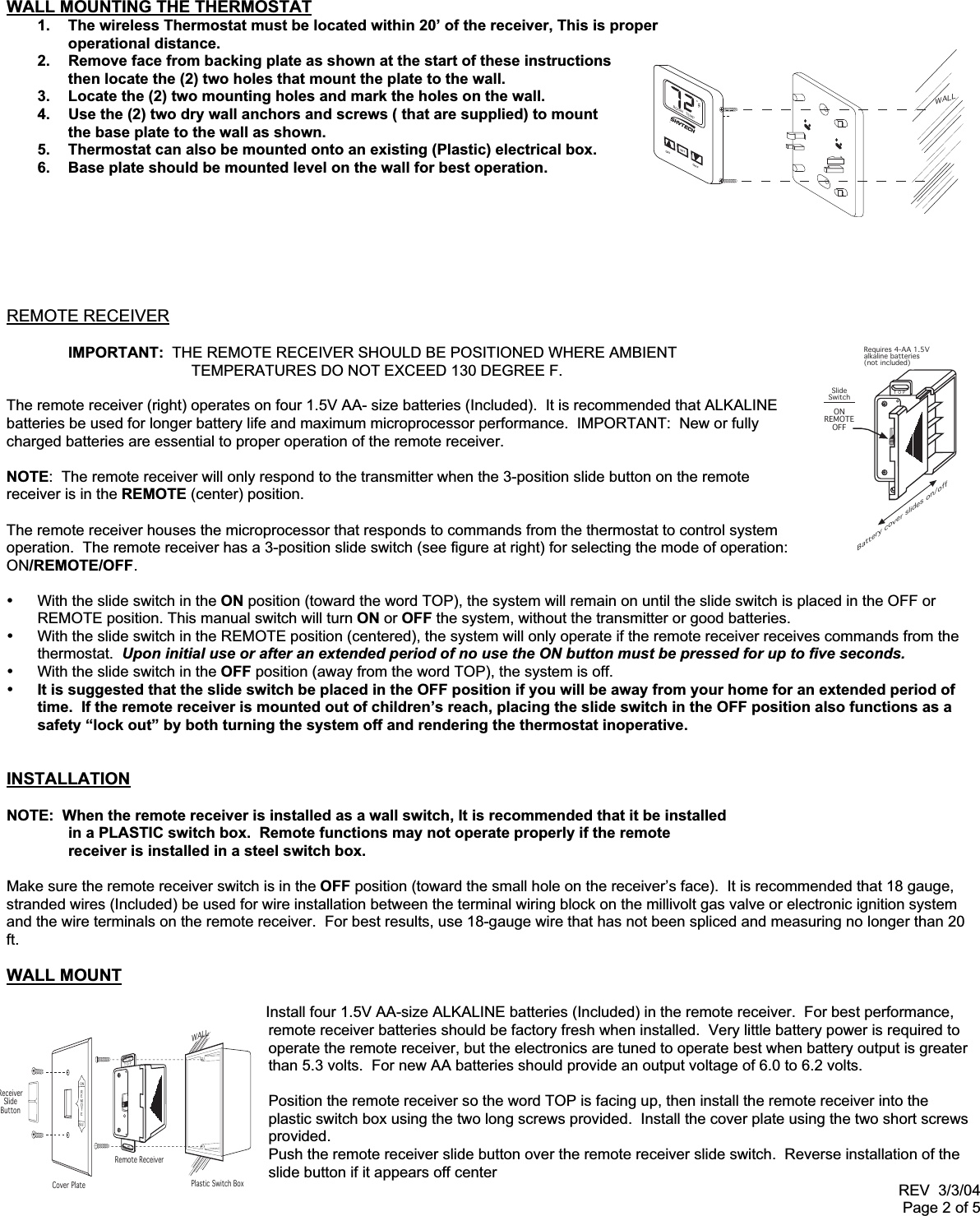 REV  3/3/04Page 2 of 5TOPRequires 4-AA 1.5Valkaline batteries(not included)Battery cover slides on/offSlideSwitchONREMOTEOFFWALLPlastic Switch BoxRemote ReceiverCover PlateReceiverSlideButtonTOPREMOTEONOFFWALL MOUNTING THE THERMOSTAT1.  The wireless Thermostat must be located within 20’ of the receiver, This is properoperational distance.2.  Remove face from backing plate as shown at the start of these instructionsthen locate the (2) two holes that mount the plate to the wall.3.  Locate the (2) two mounting holes and mark the holes on the wall.4.  Use the (2) two dry wall anchors and screws ( that are supplied) to mountthe base plate to the wall as shown.5.  Thermostat can also be mounted onto an existing (Plastic) electrical box.6.  Base plate should be mounted level on the wall for best operation.REMOTE RECEIVERIMPORTANT:  THE REMOTE RECEIVER SHOULD BE POSITIONED WHERE AMBIENT TEMPERATURES DO NOT EXCEED 130 DEGREE F.The remote receiver (right) operates on four 1.5V AA- size batteries (Included).  It is recommended that ALKALINEbatteries be used for longer battery life and maximum microprocessor performance.  IMPORTANT:  New or fullycharged batteries are essential to proper operation of the remote receiver.NOTE:  The remote receiver will only respond to the transmitter when the 3-position slide button on the remotereceiver is in the REMOTE (center) position.The remote receiver houses the microprocessor that responds to commands from the thermostat to control systemoperation.  The remote receiver has a 3-position slide switch (see figure at right) for selecting the mode of operation:ON/REMOTE/OFF.•  With the slide switch in the ON position (toward the word TOP), the system will remain on until the slide switch is placed in the OFF orREMOTE position. This manual switch will turn ON or OFF the system, without the transmitter or good batteries.•  With the slide switch in the REMOTE position (centered), the system will only operate if the remote receiver receives commands from thethermostat.  Upon initial use or after an extended period of no use the ON button must be pressed for up to five seconds.•  With the slide switch in the OFF position (away from the word TOP), the system is off.• It is suggested that the slide switch be placed in the OFF position if you will be away from your home for an extended period oftime.  If the remote receiver is mounted out of children’s reach, placing the slide switch in the OFF position also functions as asafety “lock out” by both turning the system off and rendering the thermostat inoperative.INSTALLATIONNOTE:  When the remote receiver is installed as a wall switch, It is recommended that it be installed in a PLASTIC switch box.  Remote functions may not operate properly if the remotereceiver is installed in a steel switch box.Make sure the remote receiver switch is in the OFF position (toward the small hole on the receiver’s face).  It is recommended that 18 gauge,stranded wires (Included) be used for wire installation between the terminal wiring block on the millivolt gas valve or electronic ignition systemand the wire terminals on the remote receiver.  For best results, use 18-gauge wire that has not been spliced and measuring no longer than 20ft.WALL MOUNT   Install four 1.5V AA-size ALKALINE batteries (Included) in the remote receiver.  For best performance,remote receiver batteries should be factory fresh when installed.  Very little battery power is required tooperate the remote receiver, but the electronics are tuned to operate best when battery output is greaterthan 5.3 volts.  For new AA batteries should provide an output voltage of 6.0 to 6.2 volts.Position the remote receiver so the word TOP is facing up, then install the remote receiver into theplastic switch box using the two long screws provided.  Install the cover plate using the two short screwsprovided.Push the remote receiver slide button over the remote receiver slide switch.  Reverse installation of theslide button if it appears off centerWALLROOM TEMPON OFFSET