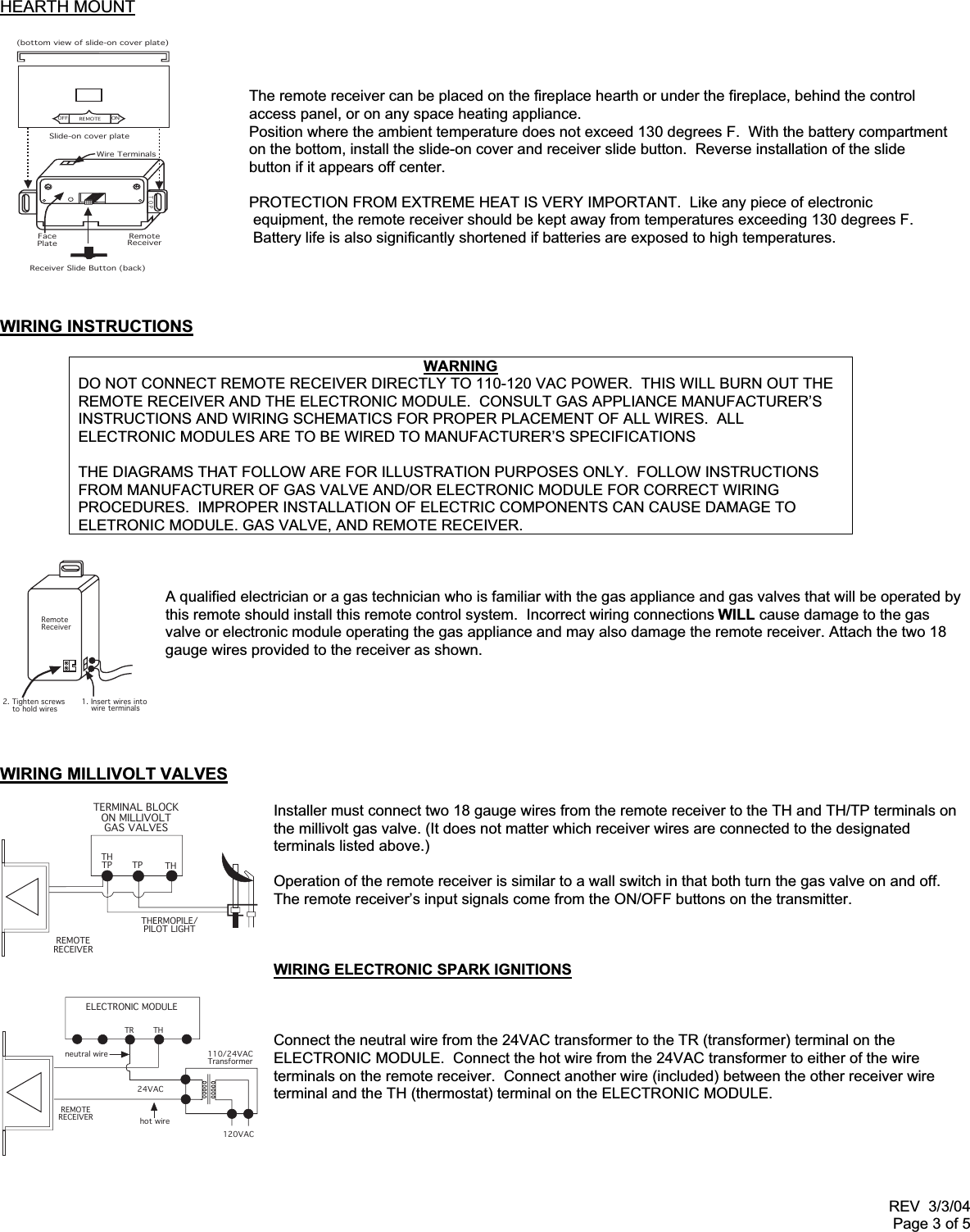 REV  3/3/04Page 3 of 5REMOTEONOFFSlide-on cover plateTOPRemoteReceiver(bottom view of slide-on cover plate)FacePlateReceiver Slide Button (back)Wire TerminalsRemoteReceiver2. Tighten screws    to hold wires1. Insert wires into    wire terminalsELECTRONIC MODULETR THREMOTERECEIVERneutral wire24VAChot wire120VAC110/24VACTransformerTERMINAL BLOCKON MILLIVOLTGAS VALVESTHTP TP THTHERMOPILE/PILOT LIGHTREMOTERECEIVERHEARTH MOUNTThe remote receiver can be placed on the fireplace hearth or under the fireplace, behind the controlaccess panel, or on any space heating appliance.Position where the ambient temperature does not exceed 130 degrees F.  With the battery compartmenton the bottom, install the slide-on cover and receiver slide button.  Reverse installation of the slidebutton if it appears off center.PROTECTION FROM EXTREME HEAT IS VERY IMPORTANT.  Like any piece of electronic equipment, the remote receiver should be kept away from temperatures exceeding 130 degrees F. Battery life is also significantly shortened if batteries are exposed to high temperatures.WIRING INSTRUCTIONSWARNINGDO NOT CONNECT REMOTE RECEIVER DIRECTLY TO 110-120 VAC POWER.  THIS WILL BURN OUT THEREMOTE RECEIVER AND THE ELECTRONIC MODULE.  CONSULT GAS APPLIANCE MANUFACTURER’SINSTRUCTIONS AND WIRING SCHEMATICS FOR PROPER PLACEMENT OF ALL WIRES.  ALLELECTRONIC MODULES ARE TO BE WIRED TO MANUFACTURER’S SPECIFICATIONSTHE DIAGRAMS THAT FOLLOW ARE FOR ILLUSTRATION PURPOSES ONLY.  FOLLOW INSTRUCTIONSFROM MANUFACTURER OF GAS VALVE AND/OR ELECTRONIC MODULE FOR CORRECT WIRINGPROCEDURES.  IMPROPER INSTALLATION OF ELECTRIC COMPONENTS CAN CAUSE DAMAGE TOELETRONIC MODULE. GAS VALVE, AND REMOTE RECEIVER.A qualified electrician or a gas technician who is familiar with the gas appliance and gas valves that will be operated bythis remote should install this remote control system.  Incorrect wiring connections WILL cause damage to the gasvalve or electronic module operating the gas appliance and may also damage the remote receiver. Attach the two 18gauge wires provided to the receiver as shown.WIRING MILLIVOLT VALVESInstaller must connect two 18 gauge wires from the remote receiver to the TH and TH/TP terminals onthe millivolt gas valve. (It does not matter which receiver wires are connected to the designatedterminals listed above.)Operation of the remote receiver is similar to a wall switch in that both turn the gas valve on and off.The remote receiver’s input signals come from the ON/OFF buttons on the transmitter.WIRING ELECTRONIC SPARK IGNITIONSConnect the neutral wire from the 24VAC transformer to the TR (transformer) terminal on theELECTRONIC MODULE.  Connect the hot wire from the 24VAC transformer to either of the wireterminals on the remote receiver.  Connect another wire (included) between the other receiver wireterminal and the TH (thermostat) terminal on the ELECTRONIC MODULE.