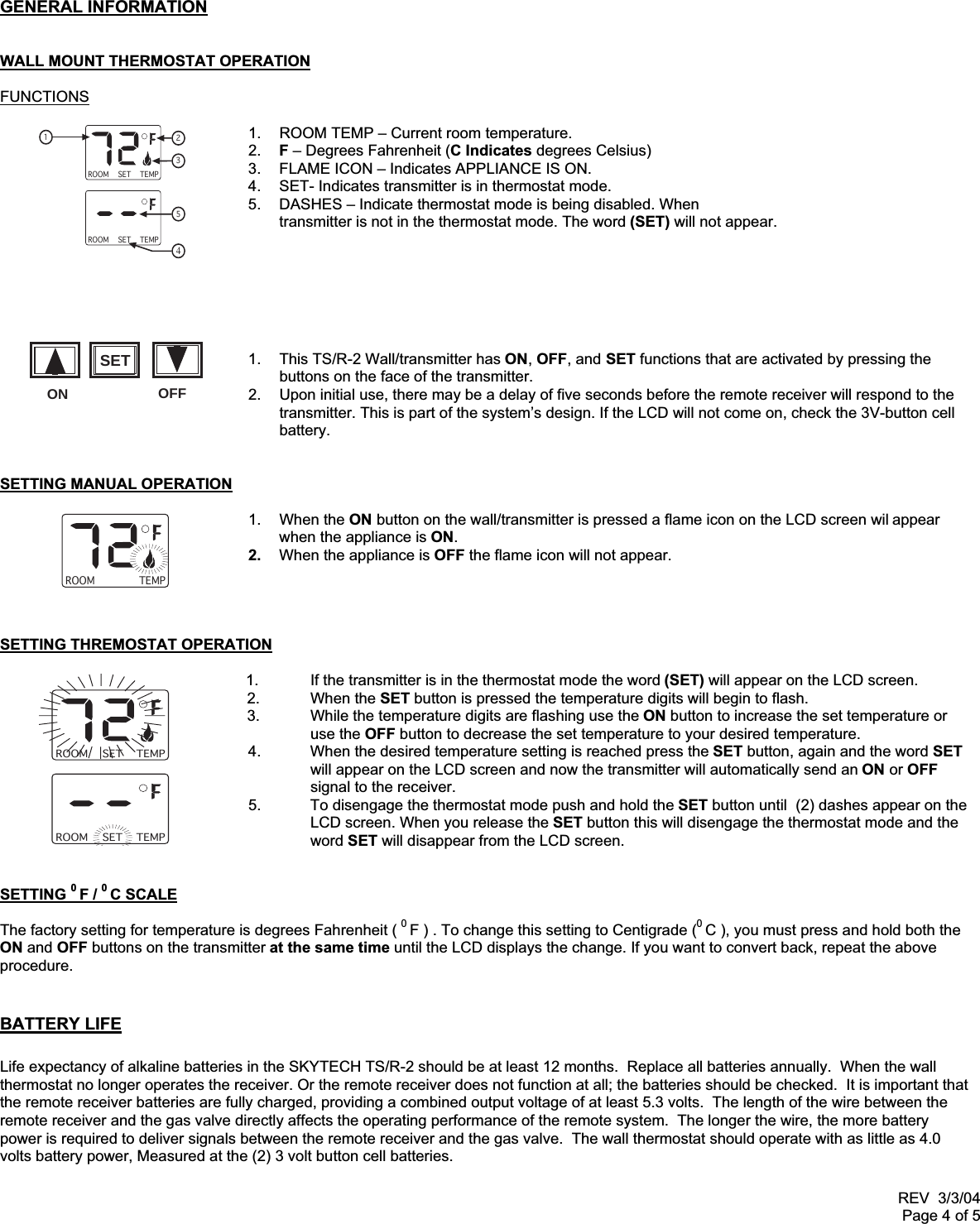 REV  3/3/04Page 4 of 5GENERAL INFORMATIONWALL MOUNT THERMOSTAT OPERATIONFUNCTIONS1.  ROOM TEMP – Current room temperature.2.  F – Degrees Fahrenheit (C Indicates degrees Celsius)3.  FLAME ICON – Indicates APPLIANCE IS ON.4.  SET- Indicates transmitter is in thermostat mode.5.  DASHES – Indicate thermostat mode is being disabled. Whentransmitter is not in the thermostat mode. The word (SET) will not appear.1.  This TS/R-2 Wall/transmitter has ON, OFF, and SET functions that are activated by pressing thebuttons on the face of the transmitter.2.  Upon initial use, there may be a delay of five seconds before the remote receiver will respond to thetransmitter. This is part of the system’s design. If the LCD will not come on, check the 3V-button cellbattery.SETTING MANUAL OPERATION1. When the ON button on the wall/transmitter is pressed a flame icon on the LCD screen wil appearwhen the appliance is ON.2.  When the appliance is OFF the flame icon will not appear.SETTING THREMOSTAT OPERATION              1. If the transmitter is in the thermostat mode the word (SET) will appear on the LCD screen.       2. When the SET button is pressed the temperature digits will begin to flash.       3. While the temperature digits are flashing use the ON button to increase the set temperature or                    use the OFF button to decrease the set temperature to your desired temperature.4. When the desired temperature setting is reached press the SET button, again and the word SETwill appear on the LCD screen and now the transmitter will automatically send an ON or OFFsignal to the receiver.5. To disengage the thermostat mode push and hold the SET button until  (2) dashes appear on theLCD screen. When you release the SET button this will disengage the thermostat mode and theword SET will disappear from the LCD screen.SETTING 0 F / 0 C SCALEThe factory setting for temperature is degrees Fahrenheit ( 0 F ) . To change this setting to Centigrade (0 C ), you must press and hold both theON and OFF buttons on the transmitter at the same time until the LCD displays the change. If you want to convert back, repeat the aboveprocedure.BATTERY LIFELife expectancy of alkaline batteries in the SKYTECH TS/R-2 should be at least 12 months.  Replace all batteries annually.  When the wallthermostat no longer operates the receiver. Or the remote receiver does not function at all; the batteries should be checked.  It is important thatthe remote receiver batteries are fully charged, providing a combined output voltage of at least 5.3 volts.  The length of the wire between theremote receiver and the gas valve directly affects the operating performance of the remote system.  The longer the wire, the more batterypower is required to deliver signals between the remote receiver and the gas valve.  The wall thermostat should operate with as little as 4.0volts battery power, Measured at the (2) 3 volt button cell batteries.ROOM TEMP123SETROOM TEMPSET54ROOM TEMPROOM TEMPSETROOM TEMPSETONSETOFF