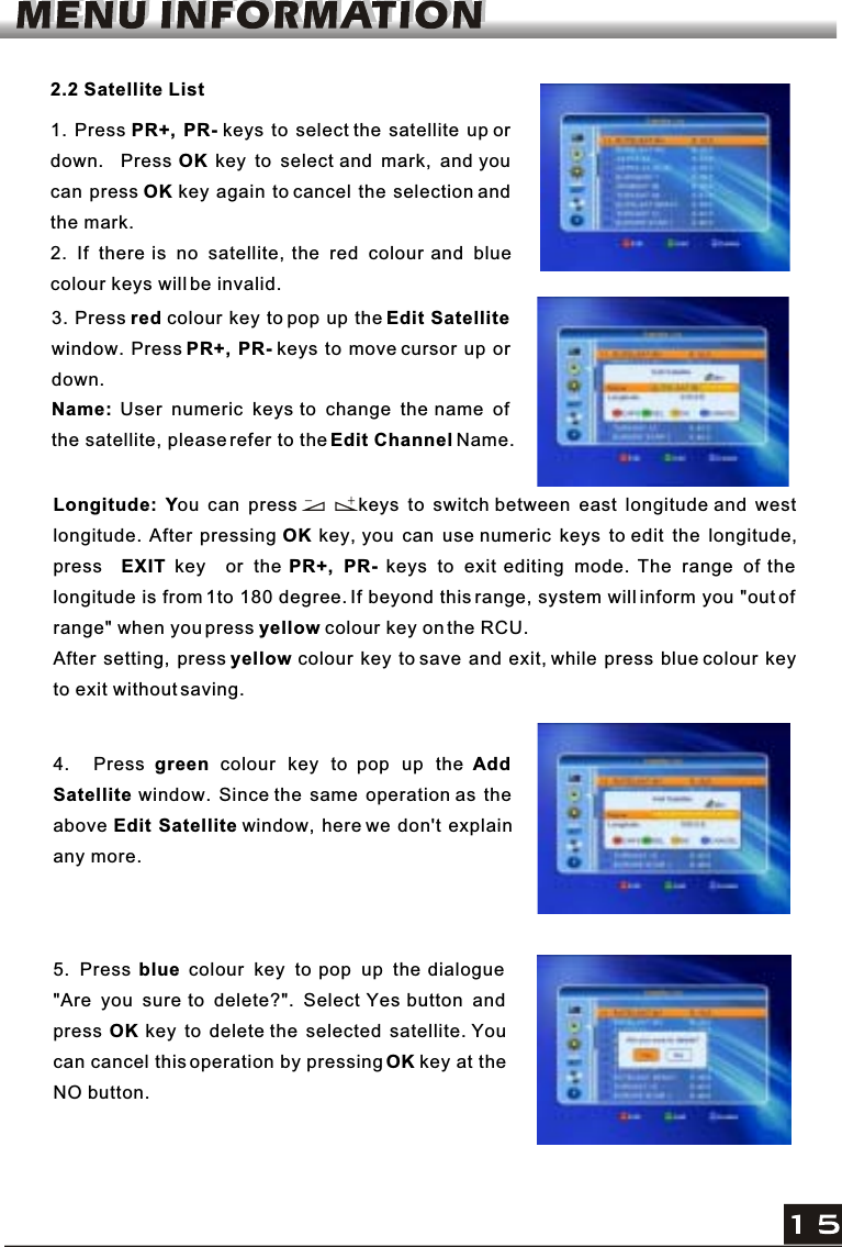 2.2 Satellite List1. Press PR+, PR- keys to select the satellite up or down.  Press OK key to select and mark, and you can press OK key again to cancel the selection and the mark.2. If there is no satellite, the red colour and blue colour keys will be invalid.3. Press red colour key to pop up the Edit Satellitewindow. Press PR+, PR- keys to move cursor up ordown.Name: User numeric keys to change the name of the satellite, please refer to theEdit Channel Name.Longitude: You can press        keys to switch between east longitude and west longitude. After pressing OK key, you can use numeric keys to edit the longitude,press EXIT key  or the PR+, PR- keys to exit editing mode. The range of the longitude is from 1to 180 degree. If beyond this range, system will inform you &quot;out of range&quot; when you press yellow colour key on the RCU.After setting, press yellow colour key to save and exit, while press blue colour keyto exit without saving.4.  Press green colour key to pop up the AddSatellite window. Since the same operation as the above Edit Satellite window, here we don&apos;t explainany more.5. Press blue colour key to pop up the dialogue &quot;Are you sure to delete?&quot;. Select Yes button and press OK key to delete the selected satellite. Youcan cancel this operation by pressingOK key at theNO button.
