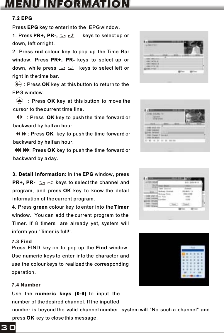 Press EPG key to enter into the  EPG window.1. Press PR+, PR-,                keys to select up or down, left or right.2. Press red colour key to pop up the Time Barwindow. Press PR+, PR- keys to select up or down, while press            keys to select left or right in the time bar.       : Press OK key at this button to return to the EPG window.7.2 EPG       : Press OK key at this button to move the cursor to the current time line.        : Press OK key to push the time forward or backward by half an hour.         : Press OK  key to push the time forward or backward by half an hour.          : Press OK key to push the time forward or backward by a day.4. Press green colour key to enter into the Timerwindow. You can add the current program to the Timer. If 8 timers  are already yet, system will inform you &quot;Timer is full!&apos;.3. Detail Information: In the EPG window, pressPR+, PR-            keys to select the channel andprogram, and press OK key to know the detail information of the current program.Press FIND key on to pop up the Find window.Use numeric keys to enter into the character anduse the colour keys to realized the corresponding operation.7.3 FindUse the numeric keys (0-9) to input thenumber of the desired channel. If the inputted 7.4 Numbernumber is beyond the valid channel number, system will &quot;No such a channel&quot; andpress OK key to close this message.30